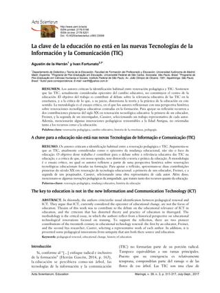 Acta Scientiarum
http://www.uem.br/acta
ISSN printed: 2178-5198
ISSN on-line: 2178-5201
Doi: 10.4025/actascieduc.v39i3.33008
Acta Scientiarum. Education Maringá, v. 39, n. 3, p. 311-317, July-Sept., 2017
La clave de la educación no está en las nuevas Tecnologías de la
Información y la Comunicación (TIC)
Agustín de la Herrán1
y Ivan Fortunato2,3*
1
Departamento de Didáctica y Teoría de la Educación. Facultad de Formación del Profesorado y Educación, Universidad Autónoma de Madrid,
Madri, Espanha. 2
Programa de Pós-Graduação em Educação, Universidde Federal de São Carlos, Sorocaba, São Paulo, Brasil. 3
Programa de
Pós-Graduação em Ciências Humanas e Sociais, Instituto Federal de São Paulo, Av. João Olimpio de Oliveira, 1561, Itapetininga, São Paulo,
Brasil. *Autor para correspondencia. E-mail: ivanfrt@yahoo.com.br
RESUMEN. Los autores critican la identificación habitual entre renovación pedagógica y TIC. Sostienen
que las TIC, actualmente consideradas epicentro del cambio educativo, no constituyen el centro de la
educación. El objetivo del trabajo es contribuir al debate sobre la relevancia educativa de las TIC en la
enseñanza, y a la crítica de lo que, a su juicio, distorsiona la teoría y la práctica de la educación en este
sentido. La metodología es el ensayo crítico, en el que los autores reflexionan con una perspectiva histórica
sobre renovaciones tecnológicas educativas centradas en la formación. Para apoyar su reflexión recurren a
dos contribuciones pioneras del siglo XX en renovación tecnológica educativa: la primera de un educador,
Freinet, y la segunda de un investigador, Cassirer, seleccionando un trabajo representativo de cada autor.
Además, mencionarán algunas innovaciones pedagógicas remontables a la Edad Antigua, no orientadas
tanto a los recursos como a la educación.
Palabras clave: renovación pedagógica, cambio educativo, historia de la enseñanza, pedagogía.
A chave para a educação não está nas novas Tecnologias de Informação e Comunicação (TIC)
RESUMO. Os autores criticam a identificação habitual entre a renovação pedagógica e TIC. Argumenta-se
que as TIC, atualmente consideradas como o epicentro da mudança educacional, não são o foco da
educação. O objetivo deste trabalho é contribuir para o debate sobre a relevância educativa das TIC na
educação, e a crítica de que, em nossa opinião, tem distorcido a teoria e prática da educação. A metodologia
é o ensaio crítico, no qual os autores refletem a partir de uma perspectiva histórica sobre renovações
tecnológicas educacionais focadas na formação. Para apoiar a reflexão, apresentam-se duas contribuições
pioneiras do século XX em renovação de tecnologia educacional: a primeira de um educador, Freinet, e a
segunda de um pesquisador, Cassirer, selecionando uma obra representativa de cada autor. Além disso,
mencionam-se algumas inovações pedagógicas da antiguidade, que tratam tanto dos recursos quanto da educação.
Palavras-chave: renovação pedagógica, mudança educativa, história da educação
The key to education is not in the new Information and Communication Technology (ICT)
ABSTRACT. In thisstudy, the authors criticizethe usual identification between pedagogical renewal and
ICT. They argue that ICT, currently considered the epicenter of educational change, are not the focus of
education. Theaim of this work was to contribute to the debate on the educational relevance of ICT in
education, and the criticism that has distorted theory and practice of education in thisregard. The
methodology is the critical essay, in which the authors reflect from a historical perspective on educational
technological renovations focused on training. To support the reflection, there are two pioneer
contributions of the twentieth century in educational technology renewal: the first by an educator, Freinet,
and the second bya researcher, Casirer, selecting a representative work of each author. In addition, it is
presented some pedagogical innovations from antiquity that aim both there source and education.
Keywords: pedagogical renewal, educational change, history of education.
Introducción
Si, conforme al “[...] enfoque radical e inclusivo
de la formación” (Herrán Gascón, 2014, p. 163),
la educación se percibiera como un árbol, las
tecnologías de la información y la comunicación
(TIC) no formarían parte de su porción radical.
Tampoco equivaldrían a sus ramas principales.
Puesto que su emergencia es relativamente
temprana, compondrían parte del ramaje o de las
flores de ese árbol. Las TIC son una clase de
 