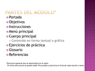 Partes del módulo*Portada ObjetivosInstruccionesMenú principalCuerpo principal Contenido en forma textual o gráficaEjercicios de prácticaGlosario Referencias*Estructura general que se desarrollará en el salón.  En otras estructuras se puede añadir Pre-prueba y ejercicios al final de cada sección o tema.