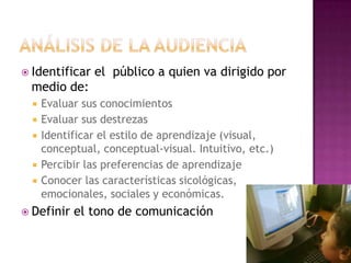 Análisis de la audienciaIdentificar el  público a quien va dirigido por medio de:Evaluar sus conocimientosEvaluar sus destrezasIdentificar el estilo de aprendizaje (visual, conceptual, conceptual-visual. Intuitivo, etc.)Percibir las preferencias de aprendizajeConocer las características sicológicas, emocionales, sociales y económicas. Definir el tono de comunicación
