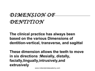 DIMENSION OF
DENTITION
The clinical practice has always been
based on the various Dimensions of
dentition-vertical, transverse, and sagittal
These dimension allows the teeth to move
in six directions :Mesially, distally,
facially,lingually,intrusively,and
extrusively
www.indiandentalacademy.com
 