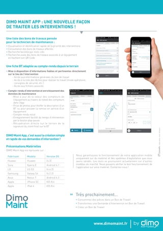 www.dimomaint.fr
Une liste des bons de travaux pensée
pour le technicien de maintenance :
• Visualisation et identification rapide de la priorité des interventions
• Consultation des bons de travaux affectés
• Recherche facilitée par mots clés
• Recherche aisée des bons de travaux associés à un équipement
en flashant son QR Code
DIMO MAINT APP : UNE NOUVELLE FAÇON
DE TRAITER LES INTERVENTIONS !
Une fiche BT adaptée au compte-rendu depuis le terrain
• Mise à disposition d’informations fiables et pertinentes directement
sur le lieu de l’intervention
- Accès aux informations générales du bon de travail
- Accès à la liste des tâches pour réaliser le travail (mode opératoire,
consignes de sécurité, etc.)
- Accès aux fichiers associés
• Compte-rendu d’intervention et enrichissement des
données de maintenance
- Mise à jour de la valeur des compteurs de
l’équipement au travers du relevé des compteurs
dans l’App
- Prise de photos pour étoffer la description d’un
BT ou pour prouver la remise en service d’un
équipement
- Compte-rendu vocal
- Enregistrement facilité du temps d’intervention
par le bouton play-pause
- Récupération directe sur le terrain de la
signature du client final sur le BT
Préconisations Matérielles
DIMO Maint App est éprouvée sur :
Fabricant Modèle Version OS
Huawei Huawei (4.3)
Sony Xperia E Android 4.1
LG LG G3 (4.4.2)
Samsung Galaxy S4 (4.2.2)
Asus Nexus 7 Android 4.3
Apple iPhone 5C IOS 8.4
Apple iPad 4 IOS 8.4
DIMO Maint App, c’est aussi la création simple
et rapide de vos demandes d’intervention !
Très prochainement…
• Consommez des pièces dans un Bon de Travail
• Transformez une Demande d’Intervention en Bon de Travail
• Créez un Bon de Travail

▼
Nous garantissons le fonctionnement de notre application mobile
uniquement sur du matériel et des systèmes d’exploitation que nous
avons validés. Les tests se poursuivent actuellement sur d’autres
modèles du marché. Nous pouvons vérifier le bon fonctionnement de
l’application sur votre matériel. Contactez-nous !
-Créditsphotos:Istock,Thinkstock.Coxinélis
 