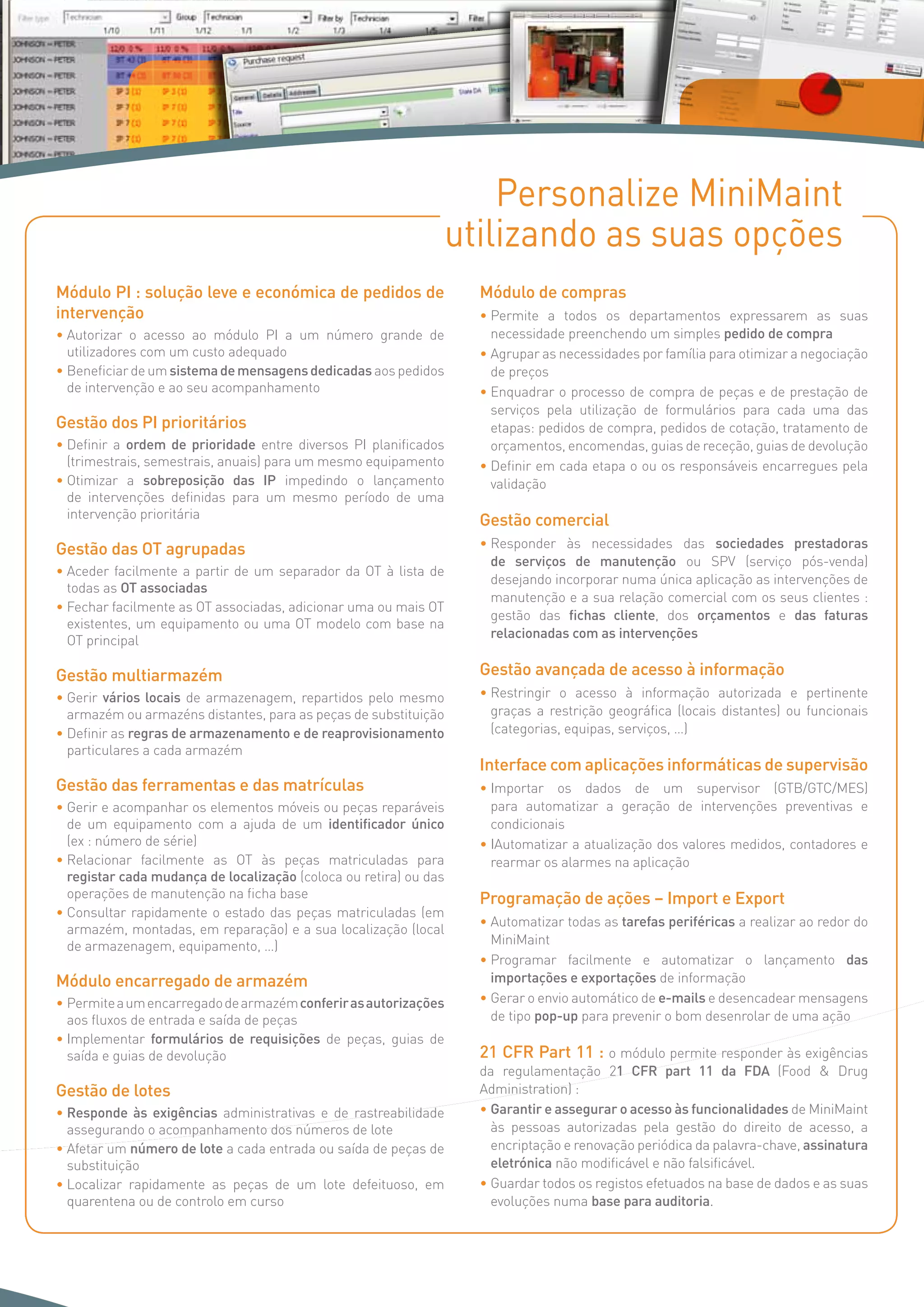 Personalize MiniMaint
utilizando as suas opções
Módulo PI : solução leve e económica de pedidos de
intervenção
• Autorizar o acesso ao módulo PI a um número grande de
utilizadores com um custo adequado
• Beneficiar de um sistemademensagensdedicadas aos pedidos
de intervenção e ao seu acompanhamento
Gestão dos PI prioritários
• Definir a ordem de prioridade entre diversos PI planificados
(trimestrais, semestrais, anuais) para um mesmo equipamento
• Otimizar a sobreposição das IP impedindo o lançamento
de intervenções definidas para um mesmo período de uma
intervenção prioritária
Gestão das OT agrupadas
• Aceder facilmente a partir de um separador da OT à lista de
todas as OT associadas
• Fechar facilmente as OT associadas, adicionar uma ou mais OT
existentes, um equipamento ou uma OT modelo com base na
OT principal
Gestão multiarmazém
• Gerir vários locais de armazenagem, repartidos pelo mesmo
armazém ou armazéns distantes, para as peças de substituição
• Definir as regras de armazenamento e de reaprovisionamento
particulares a cada armazém
Gestão das ferramentas e das matrículas
• Gerir e acompanhar os elementos móveis ou peças reparáveis
de um equipamento com a ajuda de um identificador único
(ex : número de série)
• Relacionar facilmente as OT às peças matriculadas para
registar cada mudança de localização (coloca ou retira) ou das
operações de manutenção na ficha base
• Consultar rapidamente o estado das peças matriculadas (em
armazém, montadas, em reparação) e a sua localização (local
de armazenagem, equipamento, …)
Módulo encarregado de armazém
• Permiteaumencarregadodearmazémconferirasautorizações
aos fluxos de entrada e saída de peças
• Implementar formulários de requisições de peças, guias de
saída e guias de devolução
Gestão de lotes
• Responde às exigências administrativas e de rastreabilidade
assegurando o acompanhamento dos números de lote
• Afetar um número de lote a cada entrada ou saída de peças de
substituição
• Localizar rapidamente as peças de um lote defeituoso, em
quarentena ou de controlo em curso
Módulo de compras
• Permite a todos os departamentos expressarem as suas
necessidade preenchendo um simples pedido de compra
• Agrupar as necessidades por família para otimizar a negociação
de preços
• Enquadrar o processo de compra de peças e de prestação de
serviços pela utilização de formulários para cada uma das
etapas: pedidos de compra, pedidos de cotação, tratamento de
orçamentos, encomendas, guias de receção, guias de devolução
• Definir em cada etapa o ou os responsáveis encarregues pela
validação
Gestão comercial
• Responder às necessidades das sociedades prestadoras
de serviços de manutenção ou SPV (serviço pós-venda)
desejando incorporar numa única aplicação as intervenções de
manutenção e a sua relação comercial com os seus clientes :
gestão das fichas cliente, dos orçamentos e das faturas
relacionadas com as intervenções
Gestão avançada de acesso à informação
• Restringir o acesso à informação autorizada e pertinente
graças a restrição geográfica (locais distantes) ou funcionais
(categorias, equipas, serviços, …)
Interface com aplicações informáticas de supervisão
• Importar os dados de um supervisor (GTB/GTC/MES)
para automatizar a geração de intervenções preventivas e
condicionais
• IAutomatizar a atualização dos valores medidos, contadores e
rearmar os alarmes na aplicação
Programação de ações – Import e Export
• Automatizar todas as tarefas periféricas a realizar ao redor do
MiniMaint
• Programar facilmente e automatizar o lançamento das
importações e exportações de informação
• Gerar o envio automático de e-mails e desencadear mensagens
de tipo pop-up para prevenir o bom desenrolar de uma ação
21 CFR Part 11 : o módulo permite responder às exigências
da regulamentação 21 CFR part 11 da FDA (Food  Drug
Administration) :
• Garantir e assegurar o acesso às funcionalidades de MiniMaint
às pessoas autorizadas pela gestão do direito de acesso, a
encriptação e renovação periódica da palavra-chave, assinatura
eletrónica não modificável e não falsificável.
• Guardar todos os registos efetuados na base de dados e as suas
evoluções numa base para auditoria.
 