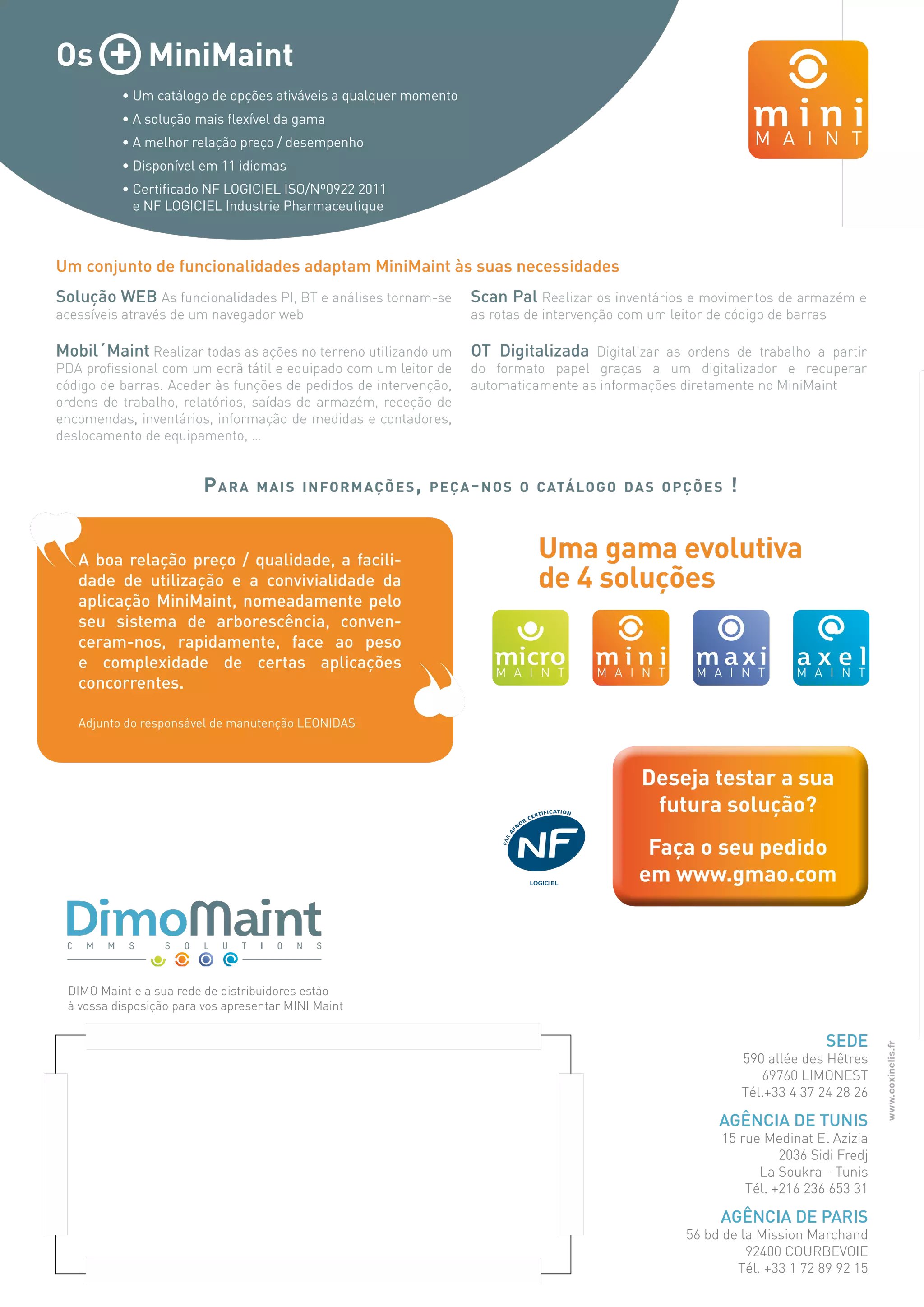 Uma gama evolutiva
de 4 soluções
www.coxinelis.fr
Deseja testar a sua
futura solução?
Faça o seu pedido
em www.gmao.com
DIMO Maint e a sua rede de distribuidores estão
à vossa disposição para vos apresentar MINI Maint
Sede
590 allée des Hêtres
69760 LIMONEST
Tél.+33 4 37 24 28 26
Agência de Tunis
15 rue Medinat El Azizia
2036 Sidi Fredj
La Soukra - Tunis
Tél. +216 236 653 31
Agência de Paris
56 bd de la Mission Marchand
92400 COURBEVOIE
Tél. +33 1 72 89 92 15
Solução WEB As funcionalidades PI, BT e análises tornam-se
acessíveis através de um navegador web
Mobil´Maint Realizar todas as ações no terreno utilizando um
PDA profissional com um ecrã tátil e equipado com um leitor de
código de barras. Aceder às funções de pedidos de intervenção,
ordens de trabalho, relatórios, saídas de armazém, receção de
encomendas, inventários, informação de medidas e contadores,
deslocamento de equipamento, …
Os + MiniMaint
• Um catálogo de opções ativáveis a qualquer momento
• A solução mais flexível da gama
• A melhor relação preço / desempenho
• Disponível em 11 idiomas
• Certificado NF LOGICIEL ISO/Nº0922 2011
e NF LOGICIEL Industrie Pharmaceutique
Um conjunto de funcionalidades adaptam MiniMaint às suas necessidades
Scan Pal Realizar os inventários e movimentos de armazém e
as rotas de intervenção com um leitor de código de barras
OT Digitalizada Digitalizar as ordens de trabalho a partir
do formato papel graças a um digitalizador e recuperar
automaticamente as informações diretamente no MiniMaint
Para mais informações, peça-nos o catálogo das opções !
A boa relação preço / qualidade, a facili-
dade de utilização e a convivialidade da
aplicação MiniMaint, nomeadamente pelo
seu sistema de arborescência, conven-
ceram-nos, rapidamente, face ao peso
e complexidade de certas aplicações
concorrentes.
Adjunto do responsável de manutenção LEONIDAS
logiciel
 