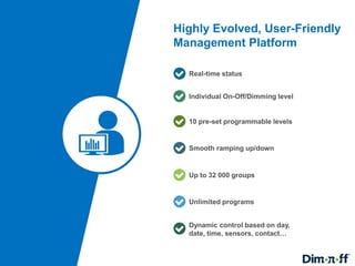 10
Highly Evolved, User-Friendly
Management Platform
Individual On-Off/Dimming level
Real-time status
10 pre-set programmable levels
Smooth ramping up/down
Up to 32 000 groups
Unlimited programs
Dynamic control based on day,
date, time, sensors, contact…
 