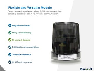 11
Flexible and Versatile Module
Utility Grade Metering
Upgrade over-the-air
99 levels of dimming
Individual or group controlling
Twist-lock installation
60 different commands
Transforms each and every street light into a addressable,
remotely accessible asset via wireless communication.
 