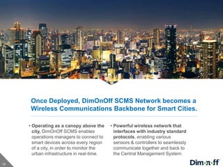 15
Once Deployed, DimOnOff SCMS Network becomes a
Wireless Communications Backbone for Smart Cities.
• Operating as a canopy above the
city, DimOnOff SCMS enables
operations managers to connect to
smart devices across every region
of a city, in order to monitor the
urban infrastructure in real-time.
• Powerful wireless network that
interfaces with industry standard
protocols, enabling various
sensors & controllers to seamlessly
communicate together and back to
the Central Management System.
 