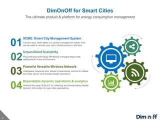 2
DimOnOff for Smart Cities
The ultimate product & platform for energy consumption management
SCMS: Smart City Management System
Connect your street lights to a central management system that
can be used to monitor your city’s infrastructures in real time.01
Unparalleled Scalability
Plug-and-play technology effortlessly manages large-scale
deployments in any environment.02
Powerful Versatile Wireless Network
Unbeatable response time, allows to seamlessly connect to utilities
and other sensor and actuator-based operations.03
Dependable dynamic operations & analytics
Unlocks the value of the IoT by collecting and broadcasting reliable
dynamic information for open data applications.04
 
