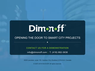 21
OPENING THE DOOR TO SMART CITY PROJECTS
2025 Lavoisier, suite 135, Québec City (Québec) G1N 4L6, Canada
© 2007-2016 DimOnOff. All rights reserved.
info@dimonoff.com | T. (418) 682-3636
CONTACT US FOR A DEMONSTRATION
 