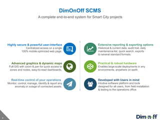 4
DimOnOff SCMS
Highly secure & powerful user-interface
Centralized access on a single
100% mobile optimized web page.
Advanced graphics & dynamic maps
Full GIS with zoom & pan for quick access to
zones and nodes, easy-to-read dashboards.
Real-time control of your operations
Monitor, control, manage, identify & report any
anomaly or outage of connected assets.
Extensive reporting & exporting options
Historical & current data, audit trail, daily
maintenance list, quick search, exports
to several standard formats.
Practical & robust hardware
Enables large-scale deployments in any
environments, anywhere on earth.
Developed with Users in mind
Intuitive software platform and tools
designed for all users, from field installation
& testing to the operations office.
A complete end-to-end system for Smart City projects
 