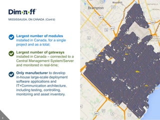 8
Largest number of modules
installed in Canada, for a single
project and as a total;
Largest number of gateways
installed in Canada – connected to a
Central Management System/Server
and monitored in real-time;
Only manufacturer to develop
in-house large-scale deployment
software applications and
IT+Communication architecture,
including testing, controlling,
monitoring and asset inventory.
MISSISSAUGA, ON CANADA (Cont’d)
 