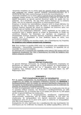 5
-Εγκριτικές αποφάσεις για τις οποίες κατά την χρονική στιγµή της εξέτασης της
νέας ενίσχυσης έχει εκδοθεί οριστική απόφαση ανάκλησης/απένταξης και ο
επενδυτής δεν έχει πλέον κανένα δικαίωµα σε αυτές δεν συνυπολογίζονται .
-Εγκριτικές αποφάσεις για τις οποίες κατά τη χρονική στιγµή της εξέτασης της νέας
ενίσχυσης υπάρχει µείωση της τελικά χορηγούµενης ενίσχυσης σε σχέση µε την
αρχικά εγκεκριµένη µε σχετική οριστική διοικητική πράξη του φορέα που την
χορήγησε και ο επενδυτής δεν έχει πλέον κανένα δικαίωµα για το υπόλοιπο
ποσόν, τότε για την σώρευση υπολογίζεται το τελικό µειωµένο ποσόν.
Εποµένως το σύνολο των προϋποθέσεων ελέγχεται κατά τη στιγµή εξέτασης της
χορήγησης της νέας ενίσχυσης οπότε θα πρέπει να εξακριβώνεται ότι η νέα
ενίσχυση ήσσονος σηµασίας δεν οδηγεί σε υπέρβαση του ανώτατου ορίου των
200.000 ευρώ για περίοδο τριών οικονοµικών ετών.
Η όλη ως άνω αναφερόµενη διαδικασία γίνεται παράλληλα µε την χρήση του
συστήµατος ώστε ο φορέας αφενός να µπορεί να διασταυρώσει τα αληθή της
υπεύθυνης δήλωσης του δικαιούχου και αφετέρου να ενηµερώνει το
Πληροφοριακό Σύστηµα Σώρευσης Κρατικών Ενισχύσεων ΑΜΕΛΛΗΤΙ µετά την
έγκριση, ώστε η πληροφορία να είναι διαθέσιµη άµεσα σε όλους τους
εµπλεκόµενους φορείς.
Σε περίπτωση υπέρβασης του ανωτέρω ποσού, τότε ο Προϊστάµενος της Υπηρεσίας
θα προβαίνει στην έκδοση απορριπτικής απόφασης.
3.5. Στην συνέχεια το αρµόδιο ΚΠΑ2 καλεί την επιχείρηση µέσω αποδεδειγµένης
πρόσκλησης – κοινοποίησης (ηλεκτρονικής ή έγγραφης), να προσέλθει για να
παραλάβει την εγκριτική απόφαση.
Σε περίπτωση που η επιχείρηση δεν προσέλθει εντός τριάντα (30) ηµερών από την
ηµεροµηνία ενηµέρωσης της, τότε ο Προϊστάµενος του ΚΠΑ2 θα προβαίνει στην
έκδοση απόφασης ανάκλησης.
ΚΕΦΑΛΑΙΟ 4
Χρονικό διάστηµα επιµήκυνσης
Το χρονικό διάστηµα λειτουργίας της εποχικής ξενοδοχειακής επιχείρησης και
διατήρησης των θέσεων εργασίας για το οποίο µπορούν να επιχορηγηθούν οι
διατηρούµενες θέσεις ορίζεται από την 1η
Νοεµβρίου 2014, δεν µπορεί να
υπερβαίνει τους τέσσερις µήνες και σε καµία περίπτωση πέραν της 28ης
Φεβρουαρίου 2015.
ΚΕΦΑΛΑΙΟ 5
Ποσό επιχορήγησης και όροι του προγράµµατος
5.1 Οι ηµέρες επιχορήγησης της ξενοδοχειακής επιχείρησης δεν µπορούν να
υπερβαίνουν τον αριθµό των ηµερήσιων επιδοµάτων ανεργίας που δικαιούται ο
ξενοδοχοϋπάλληλος κατά την έναρξη του χρονικού διαστήµατος επιµήκυνσης της
λειτουργίας της ξενοδοχειακής επιχείρησης και αφαιρούνται από την επιδότηση της
ανεργίας που δικαιούται ο ξενοδοχοϋπάλληλος.
Το ποσό της επιχορήγησης κατά το χρονικό διάστηµα της επιµήκυνσης είναι ίσο µε
το ηµερήσιο επίδοµα ανεργίας, που δικαιούται ο ξενοδοχοϋπάλληλος για κάθε
ηµέρα ασφάλισης του, µε ανώτερο όριο τις 25 ηµέρες ανά µήνα και τις 100 ηµέρες
για όλο το χρονικό διάστηµα της επιµήκυνσης.
Στην περίπτωση που ο επιχορηγούµενος εργαζόµενος (ωφελούµενος)
πραγµατοποιήσει περισσότερες από 25 ηµέρες ασφάλισης σε ένα µήνα της
επιµήκυνσης, θα καταχωρηθούν στη σχετική αναλυτική κατάσταση των
εργαζοµένων µόνο 25 για το µήνα αυτό, χωρίς οι υπόλοιπες να καταχωρηθούν
στον ίδιο ή στον επόµενο µήνα.
Επισηµαίνεται ότι στην περίπτωση που ο εργαζόµενος δεν είχε συµπληρώσει τον
απαιτούµενο για την επιδότηση της ανεργίας του αριθµό ηµεροµισθίων, κατά την
ΑΔΑ: ΒΜΘ44691Ω2-ΨΩΦ
 