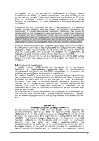 8
στο αρµόδιο για την επιχορήγηση της ξενοδοχειακής επιχείρησης γραφείο
απασχόλησης του ΚΠΑ2. Το γραφείο απασχόλησης που είναι αρµόδιο για την
επιχορήγηση της εποχικής ξενοδοχειακής επιχείρησης συµπληρώνει την 7η
στήλη,
βάσει της «βεβαίωσης εργοδότη» µε τις ηµέρες ασφάλισης κατά το χρονικό
διάστηµα της επιµήκυνσης, την οποία προσκοµίζει ο δικαιούχος (ξενοδοχειακή
επιχείρηση).
Σηµειώνεται ότι στην περίπτωση που ένας ξενοδοχοϋπάλληλος δεν δικαιούται
επίδοµα τακτικής ανεργίας κατά την έναρξη του χρονικού διαστήµατος της
επιµήκυνσης, η εποχική ξενοδοχειακή επιχείρηση (δικαιούχος) δεν µπορεί να
επιχορηγηθεί για τον συγκεκριµένο ξενοδοχοϋπάλληλο. Επίσης στην περίπτωση
που κανένας από τους ξενοδοχοϋπαλλήλους, για τους οποίους η ξενοδοχειακή
επιχείρηση έχει αιτηθεί την επιχορήγηση, δεν δικαιούται επίδοµα τακτικής ανεργίας
κατά την έναρξη του χρονικού διαστήµατος της επιµήκυνσης, τότε η ξενοδοχειακή
επιχείρηση δεν µπορεί να επιχορηγηθεί στο πλαίσιο του παρόντος προγράµµατος.
Επίσης σε περίπτωση εκπρόθεσµης υποβολής της αίτησης ή και των απαραίτητων
δικαιολογητικών για καταβολή της επιχορήγησης, που αναφέρονται στην παρούσα
παράγραφο, πέραν της προθεσµίας των 60 ηµερών από τη λήξη του τελευταίου
µήνα της επιµήκυνσης, τότε η αξίωση για καταβολή της επιχορήγησης, θα
παραγράφεται µετά από σχετική απόφαση του Προϊσταµένου του ΚΠΑ2.
Είναι δυνατή η επιµήκυνση της ως άνω προθεσµίας κατά εξήντα (60) ηµέρες,
ύστερα από αίτηση της επιχείρησης και σχετική απόφαση του Προϊσταµένου της
Υπηρεσίας
6.2 Καταβολή της επιχορήγησης
Η αρµόδια Υπηρεσία (ΚΠΑ2) ύστερα από τον σχετικό έλεγχο των ηµερών
ασφάλισης του επιχορηγούµενου προσωπικού µέσω του ολοκληρωµένου
πληροφοριακού συστήµατος του ΙΚΑ-ΕΤΑΜ, συµπληρώνει την κατάσταση των
εργαζοµένων υπολογίζοντας και το ποσό της επιχορήγησης.
Στη συνέχεια διαβιβάζει τη σχετική αίτηση επιχορήγησης µαζί µε την κατάσταση
των εργαζοµένων στη ∆/νση Απασχόλησης της ∆ιοίκησης του ΟΑΕ∆. Το ∆ιοικητικό
Συµβούλιο του ΟΑΕ∆ µετά από σχετική εισήγηση της ∆/νσης Απασχόλησης,
διατυπώνει γνώµη προς το Υπουργείο Εργασίας Κοινωνικής Ασφάλισης και
Πρόνοιας για την έκδοση κοινής απόφασης των Υπουργών Οικονοµικών και
Εργασίας, στην οποία θα καθορίζονται ονοµαστικά οι επιχειρήσεις που θα
επιδοτηθούν και το ύψος της επιδότησης ανά επιχείρηση για την οριζόµενη κάθε
φορά χρονική περίοδο.
Σε περίπτωση που ο νόµιµος εκπρόσωπος της επιχείρησης δεν ανταποκριθεί και
δεν προσέλθει στην Υπηρεσία εντός της προβλεπόµενης προθεσµίας (3 µήνες),
τότε το ποσό θα παραγράφεται µετά από σχετική απόφαση του Προϊσταµένου του
ΚΠΑ2.
ΚΕΦΑΛΑΙΟ 7
Επιδότηση ανεργίας ξενοδοχοϋπαλλήλου
Το γραφείο ασφάλισης του ΚΠΑ2 που είναι αρµόδιο για την επιδότηση του
ξενοδοχοϋπαλλήλου, εξετάζει µε βάση την προαναφερθείσα σηµείωση στη
«βεβαίωση εργοδότη» του ξενοδοχοϋπαλλήλου αν απασχολήθηκε κατά το χρονικό
διάστηµα της επιµήκυνσης. Στην περίπτωση που απασχολήθηκε τότε θα του
καταβάλει τα επιδόµατα ανεργίας σύµφωνα µε τον παραπάνω υπολογισµό
(ηµερήσια επιδόµατα που θα δικαιούνταν κατά την έναρξη της επιµήκυνσης
µειωµένα κατά τον αριθµό των ηµερών εργασίας/ασφάλισης που
πραγµατοποιήθηκαν σε αυτήν και για τα οποία δικαιούται να επιχορηγηθεί η
δικαιούχος εποχική ξενοδοχειακή επιχείρηση). Επιπλέον θα γνωστοποιήσει τη
σχετική απόφαση στο αρµόδιο για την επιχορήγηση της επιχείρησης γραφείο
ΑΔΑ: ΒΜΘ44691Ω2-ΨΩΦ
 