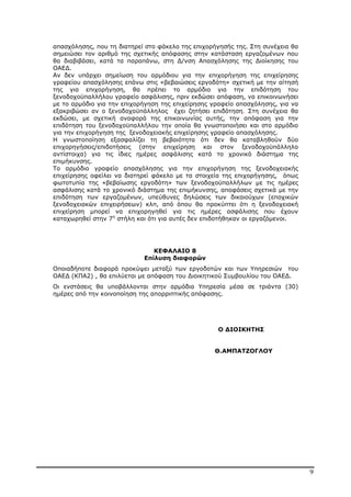 9
απασχόλησης, που τη διατηρεί στο φάκελο της επιχορήγησής της. Στη συνέχεια θα
σηµειώσει τον αριθµό της σχετικής απόφασης στην κατάσταση εργαζοµένων που
θα διαβιβάσει, κατά τα παραπάνω, στη ∆/νση Απασχόλησης της ∆ιοίκησης του
ΟΑΕ∆.
Αν δεν υπάρχει σηµείωση του αρµόδιου για την επιχορήγηση της επιχείρησης
γραφείου απασχόλησης επάνω στις «βεβαιώσεις εργοδότη» σχετική µε την αίτησή
της για επιχορήγηση, θα πρέπει το αρµόδιο για την επιδότηση του
ξενοδοχοϋπαλλήλου γραφείο ασφάλισης, πριν εκδώσει απόφαση, να επικοινωνήσει
µε το αρµόδιο για την επιχορήγηση της επιχείρησης γραφείο απασχόλησης, για να
εξακριβώσει αν ο ξενοδοχοϋπάλληλος έχει ζητήσει επιδότηση. Στη συνέχεια θα
εκδώσει, µε σχετική αναφορά της επικοινωνίας αυτής, την απόφαση για την
επιδότηση του ξενοδοχοϋπαλλήλου την οποία θα γνωστοποιήσει και στο αρµόδιο
για την επιχορήγηση της ξενοδοχειακής επιχείρησης γραφείο απασχόλησης.
Η γνωστοποίηση εξασφαλίζει τη βεβαιότητα ότι δεν θα καταβληθούν δύο
επιχορηγήσεις/επιδοτήσεις (στην επιχείρηση και στον ξενοδοχοϋπάλληλο
αντίστοιχα) για τις ίδιες ηµέρες ασφάλισης κατά το χρονικό διάστηµα της
επιµήκυνσης.
Το αρµόδιο γραφείο απασχόλησης για την επιχορήγηση της ξενοδοχειακής
επιχείρησης οφείλει να διατηρεί φάκελο µε τα στοιχεία της επιχορήγησης, όπως
φωτοτυπία της «βεβαίωσης εργοδότη» των ξενοδοχοϋπαλλήλων µε τις ηµέρες
ασφάλισης κατά το χρονικό διάστηµα της επιµήκυνσης, αποφάσεις σχετικά µε την
επιδότηση των εργαζοµένων, υπεύθυνες δηλώσεις των δικαιούχων (εποχικών
ξενοδοχειακών επιχειρήσεων) κλπ, από όπου θα προκύπτει ότι η ξενοδοχειακή
επιχείρηση µπορεί να επιχορηγηθεί για τις ηµέρες ασφάλισης που έχουν
καταχωρηθεί στην 7η
στήλη και ότι για αυτές δεν επιδοτήθηκαν οι εργαζόµενοι.
ΚΕΦΑΛΑΙΟ 8
Επίλυση διαφορών
Οποιαδήποτε διαφορά προκύψει µεταξύ των εργοδοτών και των Υπηρεσιών του
ΟΑΕ∆ (ΚΠΑ2) , θα επιλύεται µε απόφαση του ∆ιοικητικού Συµβουλίου του ΟΑΕ∆.
Οι ενστάσεις θα υποβάλλονται στην αρµόδια Υπηρεσία µέσα σε τριάντα (30)
ηµέρες από την κοινοποίηση της απορριπτικής απόφασης.
Ο ∆ΙΟΙΚΗΤΗΣ
Θ.ΑΜΠΑΤΖΟΓΛΟΥ
ΑΔΑ: ΒΜΘ44691Ω2-ΨΩΦ
 