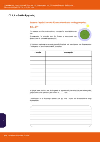 Ε πι μ ορ φ ωτικό Υποσ τηρικτικό Υλικό για την ε νσωμάτ ω σ η τ ω ν Τ Π Ε σ τ η μ α θ η σ ι α κ ή δ ι α δ ι κα σ ί α
ΠΑΙ Δ Α ΓΩ ΓΙΚΟ ΙΝ ΣΤΙΤΟΥ ΤΟ ΚΥΠΡΟΥ, 2008

Γ.2.8.1 – Φύλλο Εργασίας
Ενότητα Περιβαλλοντικά θέματα: Φαινόμενο του θερμοκηπίου
Τάξη: ΣΤ΄
Στο μάθημα αυτό θα κατασκευάσετε ένα μοντέλο για το φαινόμενο
του
θερμοκηπίου. Το μοντέλο αυτό θα δείχνει τις επιπτώσεις του
φαινομένου σε κάποιους οργανισμούς.
1. Εντοπίστε τα στοιχεία τα οποία αποτελούν μέρος του συστήματος του θερμοκηπίου.
Περιγράψτε τη λειτουργία του κάθε στοιχείου.
Στοιχείο

Λειτουργία

2. Γράψτε τους κανόνες που να δείχνουν τις σχέσεις ανάμεσα στα μέρη του συστήματος
χρησιμοποιώντας προτάσεις του τύπου Αν...............τότε.
Παράδειγμα: Αν η θερμότητα φτάσει στη γη, τότε, μέρος της θα ανακλαστεί στην
ατμόσφαιρα

Γ

100 

Ε ργ α λ εί ο : Sta ge cast C reator

 