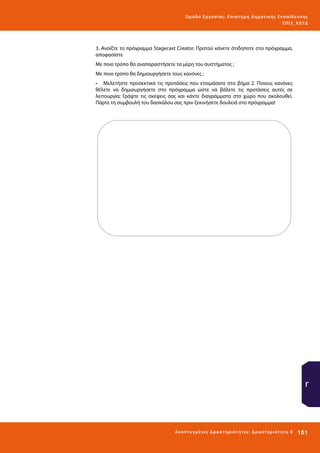 Ο μά δ α Ε ργα σ ί α ς : Ε πι σ τ ήμη Δ ημοτ ι κ ής Εκ πα ίδε υ σ η ς
ΕΠ Ι 3_ Κ 07Δ

3. Ανοίξτε το πρόγραμμα Stagecast Creator. Προτού κάνετε ότιδηποτε στο πρόγραμμα,
αποφασίστε
Με ποιο τρόπο θα αναπαραστήσετε τα μέρη του συστήματος ;
Με ποιο τρόπο θα δημιουργήσετε τους κανόνες ;
•	 Μελετήστε προσεκτικά τις προτάσεις που ετοιμάσατε στο βήμα 2. Ποιους κανόνες
θέλετε να δημιουργήσετε στο πρόγραμμα ώστε να βάλετε τις προτάσεις αυτές σε
λειτουργία; Γράψτε τις σκέψεις σας και κάντε διαγράμματα στο χώρο που ακολουθεί.
Πάρτε τη συμβουλή του δασκάλου σας πριν ξεκινήσετε δουλειά στο πρόγραμμα!

Γ

Ανα π τ υ γμέ νες Δ ρ α σ τ ηρ ι ότ ητ ες : Δ ρ α σ τ ηρ ι ότ η τα 8

101 

 