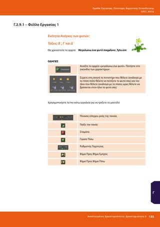 Ο μά δ α Ε ργα σ ί α ς : Ε πι σ τ ήμη Δ ημοτ ι κ ής Εκ πα ίδε υ σ η ς
ΕΠ Ι 3_ Κ 07Δ

Γ.2.9.1 – Φύλλο Εργασίας 1
Ενότητα Ανάγκες των φυτών:
Τάξεις: Β΄, Γ΄και Δ΄
Θα χρειαστείτε τα αρχεία 	 Μεγαλώνω ένα φυτό megalono_fyto.sim

ΟΔΗΓΙΕΣ
Ανοίξτε το αρχείο «μεγαλώνω ένα φυτό». Πατήστε στο
εικονίδιο των χαρακτήρων .
Σύρετε στη σκηνή το ποτιστήρι που θέλετε (ανάλογα με
το πόσο πολύ θέλετε να ποτίζετε το φυτό σας) και τον
ήλιο που θέλετε (ανάλογα με το πόσες ώρες θέλετε να
βρίσκεται στον ήλιο το φυτό σας)

Χρησιμοποιήστε τα πιο κάτω εργαλεία για να τρέξετε το μοντέλο

Πίνακας ελέγχου ροής της ταινίας
Παίξε την ταινία
Σταμάτα
Γύρισε Πίσω
Ρυθμιστής Ταχύτητας
Βήμα Προς Βήμα Εμπρός
Βήμα Προς Βήμα Πίσω

Γ

Ανα π τ υ γμέ νες Δ ρ α σ τ ηρ ι ότ ητ ες : Δ ρ α σ τ ηρ ι ότ η τα 9

105 

 