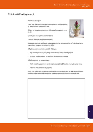 Ο μά δ α Ε ργα σ ί α ς : Ε πι σ τ ήμη Δ ημοτ ι κ ής Εκ πα ίδε υ σ η ς
ΕΠ Ι 3_ Κ 07Δ

Γ.2.9.2 – Φύλλο Εργασίας 2
Μεγαλώνω ένα φυτό
Έχετε ήδη μελετήσει πώς μεγαλώνει ένα φυτό παρατηρώντας
το μοντέλο στον υπολογιστή σας.
Θέλετε να δοκιμάσετε αυτά που είδατε αν λειτουργούν στην
πράξη;
Ερωτήματα που πρέπει να απαντήσετε:
1. Πόσες γλάστρες θα χρησιμοπιήσετε;
Αποφασίστε με την ομάδα σας πόσες γλάστρες θα χρησιμοποιήσετε. Τι θα διαφέρει η
περιποίηση του ενός φυτού από το άλλο;
2. Πρέπει να αποφασίσετε για κάθε γλάστρα:
•	 Την ποσότητα του νερού με την οποία θα την ποτίζετε καθημερινά
•	 Τις ώρες κατά τις οποίες το φυτό σας θα βρίσκεται στο φως
3. Πρέπει επίσης να αποφασίσετε:
•	 Κάθε πόσο θα μετράτε το φυτό σας; (μια φορά τη βδομάδα, την ημέρα, την ώρα;)
•	 Πότε θα σταματήσετε να μετράτε;
Κάντε ένα σχέδιο για να δείξετε πώς θα κάνετε το πείραμά σας. Αν θέλετε μπορείτε να
υποθέσετε και τα αποτελέσματά του, και να τα αναπαραστήσετε στο σχέδιό σας.

Γ

Ανα π τ υ γμέ νες Δ ρ α σ τ ηρ ι ότ ητ ες : Δ ρ α σ τ ηρ ι ότ η τα 9

107 

 