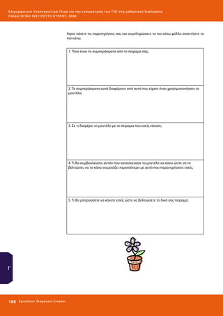 Ε πι μ ορ φ ωτικό Υποσ τηρικτικό Υλικό για την ε νσωμάτ ω σ η τ ω ν Τ Π Ε σ τ η μ α θ η σ ι α κ ή δ ι α δ ι κα σ ί α
ΠΑΙ Δ Α ΓΩ ΓΙΚΟ ΙΝ ΣΤΙΤΟΥ ΤΟ ΚΥΠΡΟΥ, 2008

Αφού κάνετε τις παρατηρήσεις σας και συμπληρώσετε το πιο κάτω φύλλο απαντήστε τα
πιο κάτω.
1. Ποια είναι τα συμπεράσματα από το πείραμά σας;

2. Τα συμπεράσματα αυτά διαφέρουν από αυτά που είχατε όταν χρησιμοποιήσατε το
μοντέλο;

3. Σε τι διαφέρει το μοντέλο με το πείραμα που εσείς κάνατε;

4. Τι θα συμβουλεύατε αυτόν που κατασκεύασε το μοντέλο να κάνει ώστε να το
βελτιώσει, να το κάνει να μοιάζει περισσότερο με αυτό που παρατηρήσατε εσείς;

5. Τι θα μπορούσατε να κάνετε εσείς ώστε να βελτιώσετε το δικό σας πείραμα;

Γ

108 

Ε ργ α λ εί ο : Sta ge cast C reator

 