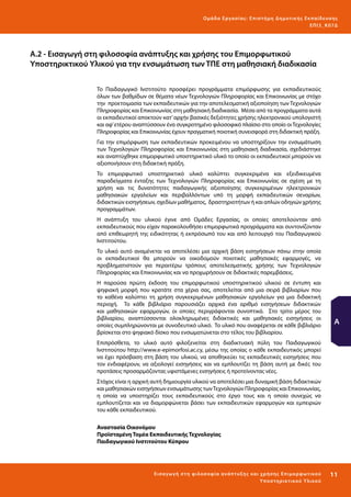 Ο μά δ α Ε ργα σ ί α ς : Ε πι σ τ ήμη Δ ημοτ ι κ ής Εκ πα ίδε υ σ η ς
ΕΠ Ι 3_ Κ 07Δ

Α.2 - Εισαγωγή στη φιλοσοφία ανάπτυξης και χρήσης του Επιμορφωτικού
Υποστηρικτικού Υλικού για την ενσωμάτωση των ΤΠΕ στη μαθησιακή διαδικασία
Το Παιδαγωγικό Ινστιτούτο προσφέρει προγράμματα επιμόρφωσης για εκπαιδευτικούς
όλων των βαθμίδων σε θέματα νέων Τεχνολογιών Πληροφορίας και Επικοινωνίας με στόχο
την προετοιμασία των εκπαιδευτικών για την αποτελεσματική αξιοποίηση των Τεχνολογιών
Πληροφορίας και Επικοινωνίας στη μαθησιακή διαδικασία. Μέσα από τα προγράμματα αυτά
οι εκπαιδευτικοί αποκτούν κατ’ αρχήν βασικές δεξιότητες χρήσης ηλεκτρονικού υπολογιστή
και αφ’ ετέρου αναπτύσσουν ένα συγκροτημένο φιλοσοφικό πλαίσιο στο οποίο οι Τεχνολογίες
Πληροφορίας και Επικοινωνίας έχουν πραγματική ποιοτική συνεισφορά στη διδακτική πράξη.
Για την επιμόρφωση των εκπαιδευτικών προκειμένου να υποστηρίξουν την ενσωμάτωση
των Τεχνολογιών Πληροφορίας και Επικοινωνίας στη μαθησιακή διαδικασία, σχεδιάστηκε
και αναπτύχθηκε επιμορφωτικό υποστηρικτικό υλικό το οποίο οι εκπαιδευτικοί μπορούν να
αξιοποιήσουν στη διδακτική πράξη.
Το επιμορφωτικό υποστηρικτικό υλικό καλύπτει συγκεκριμένα και εξειδικευμένα
παραδείγματα ένταξης των Τεχνολογιών Πληροφορίας και Επικοινωνίας σε σχέση με τη
χρήση και τις δυνατότητες παιδαγωγικής αξιοποίησης συγκεκριμένων ηλεκτρονικών
μαθησιακών εργαλείων και περιβαλλόντων υπό τη μορφή εκπαιδευτικών σεναρίων,
διδακτικών εισηγήσεων, σχεδίων μαθήματος, δραστηριοτήτων ή και απλών οδηγιών χρήσης
προγραμμάτων.
Η ανάπτυξη του υλικού έγινε από Ομάδες Εργασίας, οι οποίες αποτελούνταν από
εκπαιδευτικούς που είχαν παρακολουθήσει επιμορφωτικά προγράμματα και συντονίζονταν
από επιθεωρητή της ειδικότητας ή εκπρόσωπό του και από λειτουργό του Παιδαγωγικού
Ινστιτούτου.
Το υλικό αυτό αναμένεται να αποτελέσει μια αρχική βάση εισηγήσεων πάνω στην οποία
οι εκπαιδευτικοί θα μπορούν να οικοδομούν ποιοτικές μαθησιακές εφαρμογές, να
προβληματιστούν για περαιτέρω τρόπους αποτελεσματικής χρήσης των Τεχνολογιών
Πληροφορίας και Επικοινωνίας και να προχωρήσουν σε διδακτικές παρεμβάσεις.
Η παρούσα πρώτη έκδοση του επιμορφωτικού υποστηρικτικού υλικού σε έντυπη και
ψηφιακή μορφή που κρατάτε στα χέρια σας, αποτελείται από μια σειρά βιβλιαρίων που
το καθένα καλύπτει τη χρήση συγκεκριμένων μαθησιακών εργαλείων για μια διδακτική
περιοχή. Το κάθε βιβλιάριο παρουσιάζει αρχικά ένα αριθμό εισηγήσεων διδακτικών
και μαθησιακών εφαρμογών, οι οποίες περιγράφονται συνοπτικά. Στο τρίτο μέρος του
βιβλιαρίου, αναπτύσσονται ολοκληρωμένες διδακτικές και μαθησιακές εισηγήσεις οι
οποίες συμπληρώνονται με συνοδευτικό υλικό. Το υλικό που αναφέρεται σε κάθε βιβλιάριο
βρίσκεται στο ψηφιακό δίσκο που ενσωματώνεται στο τέλος του βιβλιαρίου.

Α

Επιπρόσθετα, το υλικό αυτό φιλοξενείται στη διαδικτυακή πύλη του Παιδαγωγικού
Ινστιτούτου http://www.e-epimorfosi.ac.cy, μέσω της οποίας ο κάθε εκπαιδευτικός μπορεί
να έχει πρόσβαση στη βάση του υλικού, να αποθηκεύει τις εκπαιδευτικές εισηγήσεις που
τον ενδιαφέρουν, να αξιολογεί εισηγήσεις και να εμπλουτίζει τη βάση αυτή με δικές του
προτάσεις προσαρμόζοντας υφιστάμενες εισηγήσεις ή προτείνοντας νέες.
Στόχος είναι η αρχική αυτή δημιουργία υλικού να αποτελέσει μια δυναμική βάση διδακτικών
και μαθησιακών εισηγήσεων ενσωμάτωσης των Τεχνολογιών Πληροφορίας και Επικοινωνίας,
η οποία να υποστηρίζει τους εκπαιδευτικούς στο έργο τους και η οποία συνεχώς να
εμπλουτίζεται και να διαμορφώνεται βάσει των εκπαιδευτικών εφαρμογών και εμπειριών
του κάθε εκπαιδευτικού.
Αναστασία Οικονόμου
Προϊσταμένη Τομέα Εκπαιδευτικής Τεχνολογίας
Παιδαγωγικού Ινστιτούτου Κύπρου

Ε ι σα γωγή σ τ η φ ι λο σο φ ί α α νά π τ υ ξ ης κα ι χρ ήσ ης Ε πι μορ φ ω τ ικο ύ
Υπο σ τ ηρ ι κ τ ι κο ύ Υλικο ύ

11 

 