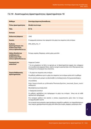 Ο μά δ α Ε ργα σ ί α ς : Ε πι σ τ ήμη Δ ημοτ ι κ ής Εκ πα ίδε υ σ η ς
ΕΠ Ι 3_ Κ 07Δ

Γ.2.10 - Αναπτυγμένες Δραστηριότητες: Δραστηριότητα 10
Μάθημα

Επιστήμη Δημοτική Εκπαίδευση

Τίτλος Δραστηριότητας

Φτιάξε ένα έντομο

Τάξη

Β-Γ-Δ

Ενότητα
Ενδεικτική Διάρκεια

3Χ40

Σκοπός

H εφαρμογή γνώσεων που αφορούν στα μέρη του σώματος ενός εντόμου

Κωδικός
Δραστηριότητας στο
Διαδικτυακό Τόπο
www.e-epimorfosi.ac.cy

ΕΠΙ3_Κ07Δ_Π2_17

Λέξεις-Κλειδιά (για
αναζήτηση στο
Διαδικτυακό Τόπο
www.e-epimorfosi.ac.cy

Έντομα, κεραίες, θώρακας, κοιλιά, μέρη, μοντέλο

Λογισμικό που
απαιτείται*

Stagecast Creator

Πορεία Μαθησιακής
Δραστηριότητας

1. Τα μέρη του σώματος ενός εντόμου

* Για να μπορέσετε να δείτε τα σχετικά με τη δραστηριότητα αρχεία που υπάρχουν
στο συνοδευτικό ψηφιακό δίσκο, πρέπει να έχετε εγκαταστήσει στον Ηλεκτρονικό σας
Υπολογιστή το λογισμικό που απαιτείται.

Οι μαθητές μαθαίνουν για τα μέρη του σώματος των εντόμων μέσα από το μάθημα
(Για το σκοπό αυτό μπορεί να αξιοποιηθεί η ιστοεξερεύνηση «Εντομοανακαλύψεις»
στη σύνδεση
http://www.schools.ac.cy/klimakio/Themata/Epistimi_new/web_Quest_main/
webquests/
MontelaEntomon/index.html
2. Εφαρμογή γνώσεων
Οι μαθητές σχεδιάζουν στο πρόγραμμα τα μέρη του εντόμου (όπως και σε κάθε
σχεδιαστικό πρόγραμμα)
Στη συνέχεια ορίζουν ένα κανόνα ο οποίος ενεργοποιείται μόνο όταν το έντομο
συναρμολογηθεί σωστά
Για το σκοπό αυτό μπορούν, αφού φτιάχνουν παιχνίδι οι μαθητές, να «παραπλανήσουν»
τους παίχτες χρησιμοποιώντας μέρη από άλλα ζώα (ουρές, ράμφος, φτερούγες κλπ)

Γ

Ανα π τ υ γμέ νες Δ ρ α σ τ ηρ ι ότ ητ ες : Δ ρ α σ τ ηρ ι ότ η τα 10

111 

 