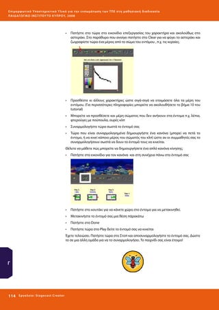 Ε πι μ ορ φ ωτικό Υποσ τηρικτικό Υλικό για την ε νσωμάτ ω σ η τ ω ν Τ Π Ε σ τ η μ α θ η σ ι α κ ή δ ι α δ ι κα σ ί α
ΠΑΙ Δ Α ΓΩ ΓΙΚΟ ΙΝ ΣΤΙΤΟΥ ΤΟ ΚΥΠΡΟΥ, 2008

•	 Πατήστε στο τώρα στο εικονίδιο επεξεργασίας του χαρακτήρα και ακολούθως στο
αστεράκι. Στο παράθυρο που ανοίγει πατήστε στο Clear για να φύγει το αστεράκι και
ζωγραφίστε τώρα ένα μέρος από το σώμα του εντόμου , π.χ. τις κεραίες.

•	 Προσθέστε κι άλλους χαρακτήρες ώστε σιγά-σιγά να ετοιμάσετε όλα τα μέρη του
εντόμου. (Για περισσότερες πληροφορίες μπορείτε να ακολουθήσετε το βήμα 10 του
tutorial)
•	 Μπορείτε να προσθέσετε και μέρη σώματος που δεν ανήκουν στα έντομα π.χ. λέπια,
φτερούγες με πούπουλα, ουρές κλπ
•	 Συναρμολογήστε τώρα σωστά το έντομό σας
•	 Τώρα που είναι συναρμολογημένα δημιουργήστε ένα κανόνα (μπορεί να πετά το
έντομο, ή να κινεί κάποιο μέρος του σώματός του κλπ) ώστε αν οι συμμαθητές σας το
συναρμολογήσουν σωστά να δουν το έντομό τους να κινείται.
Θέλετε να μάθετε πώς μπορείτε να δημιουργήσετε ένα απλό κανόνα κίνησης;
•	 Πατήστε στο εικονίδιο για τον κανόνα και στη συνέχεια πάνω στο έντομό σας

•	 Πατήστε στο κουτάκι για να κάνετε χώρο στο έντομο για να μετακινηθεί.
•	 Μετακινήστε το έντομό σας μια θέση πάρακάτω
•	 Πατήστε στο Done
•	 Πατήστε τώρα στο Play δείτε το έντομό σας να κινείται
Έχετε τελειώσει. Πατήστε τώρα στο Στοπ και αποσυναρμολογήστε το έντομό σας. Δώστε
το σε μια άλλη ομάδα για να το συναρμολογήσει. Το παιχνίδι σας είναι έτοιμο!

Γ

114 

Ε ργ α λ εί ο : Sta ge cast C reator

 