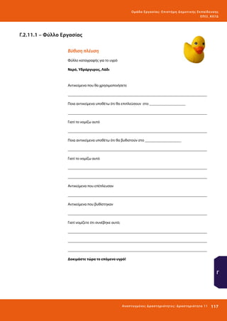 Ο μά δ α Ε ργα σ ί α ς : Ε πι σ τ ήμη Δ ημοτ ι κ ής Εκ πα ίδε υ σ η ς
ΕΠ Ι 3_ Κ 07Δ

Γ.2.11.1 – Φύλλο Εργασίας
Βύθιση πλέυση
Φύλλο καταγραφής για το υγρό
Νερό, Υδράργυρος, Λάδι

Αντικείμενα που θα χρησιμοποιήσετε
_________________________________________________________________________
Ποια αντικείμενα υποθέτω ότι θα επιπλεύσουν στο ___________________
_________________________________________________________________________
Γιατί το νομίζω αυτό
_________________________________________________________________________
Ποια αντικείμενα υποθέτω ότι θα βυθιστούν στο ___________________
_________________________________________________________________________
Γιατί το νομίζω αυτό
_________________________________________________________________________
_________________________________________________________________________
Αντικείμενα που επέπλευσαν
_________________________________________________________________________
Αντικείμενα που βυθίστηκαν
_________________________________________________________________________
Γιατί νομίζετε ότι συνέβηκε αυτό;
_________________________________________________________________________
_________________________________________________________________________
_________________________________________________________________________
Δοκιμάστε τώρα το επόμενο υγρό!

Γ

Ανα π τ υ γμέ νες Δ ρ α σ τ ηρ ι ότ ητ ες : Δ ρ α σ τ ηρ ι ότ η τα 11

117 

 