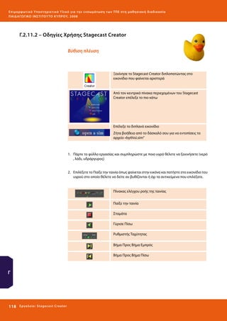 Ε πι μ ορ φ ωτικό Υποσ τηρικτικό Υλικό για την ε νσωμάτ ω σ η τ ω ν Τ Π Ε σ τ η μ α θ η σ ι α κ ή δ ι α δ ι κα σ ί α
ΠΑΙ Δ Α ΓΩ ΓΙΚΟ ΙΝ ΣΤΙΤΟΥ ΤΟ ΚΥΠΡΟΥ, 2008

Γ.2.11.2 – Οδηγίες Χρήσης Stagecast Creator
Βύθιση πλέυση

Ξεκίνησε το Stagecast Creator διπλοπατώντας στο
εικονίδιο που φαίνεται αριστερά

Από τον κεντρικό πίνακα περιεχομένων του Stagecast
Creator επέλεξε το πιο κάτω

Επέλεξε το διπλανό εικονίδιο
Ζήτα βοήθεια από το δάσκαλό σου για να εντοπίσεις το
αρχείο «bythisi.sim”

1.	 Πάρτε το φύλλο εργασίας και συμπληρώστε με ποιο υγρό θέλετε να ξεκινήσετε (νερό
, λάδι, υδράργυρος)
2.	 Επιλέξετε το Παίξε την ταινία όπως φαίνεται στην εικόνα και πατήστε στο εικονίδιο του
υγρού στο οποίο θέλετε να δείτε αν βυθίζονται ή όχι τα αντικείμενα που επιλέξατε.

Πίνακας ελέγχου ροής της ταινίας
Παίξε την ταινία
Σταμάτα
Γύρισε Πίσω
Ρυθμιστής Ταχύτητας
Βήμα Προς Βήμα Εμπρός
Βήμα Προς Βήμα Πίσω

Γ

118 

Ε ργ α λ εί ο : Sta ge cast C reator

 