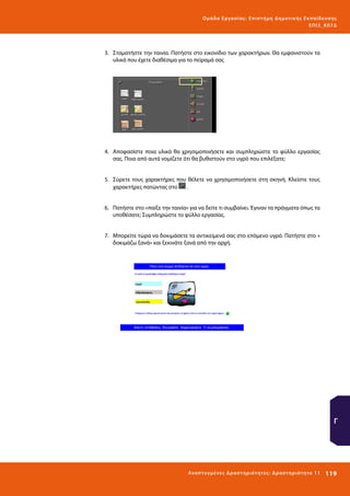 Ο μά δ α Ε ργα σ ί α ς : Ε πι σ τ ήμη Δ ημοτ ι κ ής Εκ πα ίδε υ σ η ς
ΕΠ Ι 3_ Κ 07Δ

3.	 Σταματήστε την ταινία. Πατήστε στο εικονίδιο των χαρακτήρων. Θα εμφανιστούν τα
υλικά που έχετε διαθέσιμα για το πείραμά σας

4.	 Αποφασίστε ποια υλικά θα χρησιμοποιήσετε και συμπληρώστε το φύλλο εργασίας
σας. Ποια από αυτά νομίζετε ότι θα βυθιστούν στο υγρό που επιλέξατε;
5.	 Σύρετε τους χαρακτήρες που θέλετε να χρησιμοποιήσετε στη σκηνή. Κλείστε τους
χαρακτήρες πατώντας στο
.
6.	 Πατήστε στο «παίξε την ταινία» για να δείτε τι συμβαίνει. Έγιναν τα πράγματα όπως τα
υποθέσατε; Συμπληρώστε το φύλλο εργασίας.
7.	 Μπορείτε τώρα να δοκιμάσετε τα αντικείμενά σας στο επόμενο υγρό. Πατήστε στο «
δοκιμάζω ξανά» και ξεκινάτε ξανά από την αρχή.

Γ

Ανα π τ υ γμέ νες Δ ρ α σ τ ηρ ι ότ ητ ες : Δ ρ α σ τ ηρ ι ότ η τα 11

119 

 