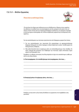 Ο μά δ α Ε ργα σ ί α ς : Ε πι σ τ ήμη Δ ημοτ ι κ ής Εκ πα ίδε υ σ η ς
ΕΠ Ι 3_ Κ 07Δ

Γ.2.13.1 – Φύλλο Εργασίας
Ποια είναι η καλύτερη λύση;

«Τα ποντίκια στο Δήμο μας αυξάνονται και να πληθύνονται. Αλίμονο στους αγρότες,
που βλέπουν τη σοδειά τους να καταστρέφεται και δεν μπορούν από μόνοι τους να
κάνουν τίποτα. Εκτός από την παραγωγή διαφόρων προϊόντων, σε ορισμένες περιοχές
οι ποντικοί έχουν καταστρέψει και τα δίκτυα άρδευσης, φέρνοντας σε απόγνωση τους
αγρότες.»

Για την καταπολέμηση των ποντικών προτείνονται από διάφορους φορείς δυο λύσεις
1.	 Για την καταπολέμηση των τρωκτικών θα μπορούσαμε να χρησιμοποιήσουμε
διάφορα δολώματα τα οποία περιέχουν ειδικές δραστικές ουσίες, τοποθετημένα σε
δολωματικούς σταθμούς.
2.	 Μια καλή λύση θα ήταν να φέρουμε γάτες να απελευθερώσουμε στην ύπαιθρο. Οι
γάτες σίγουρα θα μειώσουν τον πληθυσμό των ποντικών, αφού αποτελούν κύριο
μέρος της διατροφής τους.
Σκεφθείτε τις πιθανές επιπτώσεις που θα μπορούσε να έχει στο οικοσύστημα η κάθε μια
από τις πιο πάνω λύσεις
Α. Ποντικοφάρμακα : Αν τοποθετήσουμε ποντικοφάρμακα, τότε ίσως ...
_________________________________________________________________________
_________________________________________________________________________
_________________________________________________________________________
_________________________________________________________________________

Β. Εισαγωγή γάτων: Αν φέρουμε γάτες, τότε ίσως ....
_________________________________________________________________________
_________________________________________________________________________
_________________________________________________________________________
_________________________________________________________________________
Επιλέξτε με ποια από τις δυο λύσεις θα θέλατε να εργαστείτε στο περιβάλλον ενός
μοντέλου.

Ανα π τ υ γμέ νες Δ ρ α σ τ ηρ ι ότ ητ ες : Δ ρ α σ τ ηρ ι ότ η τα 13

Γ

127 

 