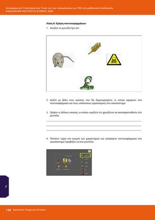 Ε πι μ ορ φ ωτικό Υποσ τηρικτικό Υλικό για την ε νσωμάτ ω σ η τ ω ν Τ Π Ε σ τ η μ α θ η σ ι α κ ή δ ι α δ ι κα σ ί α
ΠΑΙ Δ Α ΓΩ ΓΙΚΟ ΙΝ ΣΤΙΤΟΥ ΤΟ ΚΥΠΡΟΥ, 2008

Λύση Α: Χρήση ποντικοφαρμάκων
1.	 Aνοίξτε το μοντέλο lysi.sim

2.	 Δείξτε με βέλη τους κανόνες που θα δημιουργήσετε, οι οποίοι αφορούν στα
ποντικοφάρμακα και τους υπόλοιπους οργανισμούς στο οικοσύστημα
3.	 Γράψτε κι άλλους κανόνες οι οποίοι νομίζετε ότι χρειάζεται να αναπαρασταθούν στο
μοντέλο
_________________________________________________________________________
_________________________________________________________________________
_________________________________________________________________________
4.	 Πατήστε τώρα στο κουμπί των χαρακτήρων και εισαγάγετε ποντικοφάρμακα στο
οικοσύστημα (τραβήξτε τα στο μοντέλο)

Γ

128 

Ε ργ α λ εί ο : Sta ge cast C reator

 