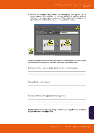 Ο μά δ α Ε ργα σ ί α ς : Ε πι σ τ ήμη Δ ημοτ ι κ ής Εκ πα ίδε υ σ η ς
ΕΠ Ι 3_ Κ 07Δ

5.	 Πατήστε στο εργαλείο των κανόνων και δημιουργήστε τους κανόνες για τα
ποντικοφάρμακα. Στο παράθυρο των κανόνων τραβήξτε το παράθυρο μέχρι να
περιλαμβάνει τους χαρακτήρες με τους οποίους αλληλεπιδρά το ποντικοφάρμακο και
ορίστε τι θα γίνει μετά. Πατήστε στο √ για να τελειώσετε τον κανόνα.

(Αν θέλετε περισσότερες λεπτομέρειες για το πώς δημιουργούμε κανόνες παρακολουθήστε
το tutorial βήμα 2 (Creating your own rules, και βήμα 3 , making more rules)
Φυλάξτε το μοντέλο σας(Save) .Τρέξτε τώρα το μοντέλο σας. Τι παρατηρείτε;
_________________________________________________________________________
_________________________________________________________________________
_________________________________________________________________________
Γιατί νομίζετε ότι συνέβηκε αυτό;
_________________________________________________________________________
_________________________________________________________________________
_________________________________________________________________________
Πώς κρίνετε τη λύση αυτή με βάση τα αποτελέσματά της;
_________________________________________________________________________
_________________________________________________________________________
_________________________________________________________________________
Τώρα είστε έτοιμοι για να ξεκινήσετε την κατασκευή του παιχνιδιού σας. Ανοίξτε το
Stagecast Creator και καλή δουλειά!

Ανα π τ υ γμέ νες Δ ρ α σ τ ηρ ι ότ ητ ες : Δ ρ α σ τ ηρ ι ότ η τα 13

Γ

129 

 