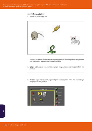 Ε πι μ ορ φ ωτικό Υποσ τηρικτικό Υλικό για την ε νσωμάτ ω σ η τ ω ν Τ Π Ε σ τ η μ α θ η σ ι α κ ή δ ι α δ ι κα σ ί α
ΠΑΙ Δ Α ΓΩ ΓΙΚΟ ΙΝ ΣΤΙΤΟΥ ΤΟ ΚΥΠΡΟΥ, 2008

Λύση Β: Εισαγωγή γάτων
6.	 Aνοίξτε το μοντέλο lysi.sim

7.	 Δείξτε με βέλη τους κανόνες που θα δημιουργήσετε, οι οποίοι αφορούν στις γάτες και
τους υπόλοιπους οργανισμούς στο οικοσύστημα
8.	 Γράψτε κι άλλους κανόνες οι οποίοι νομίζετε ότι χρειάζεται να αναπαρασταθούν στο
μοντέλο
_________________________________________________________________________
_________________________________________________________________________
9.	 Πατήστε τώρα στο κουμπί των χαρακτήρων και εισαγάγετε γάτες στο οικοσύστημα
(τραβήξτε τις στο μοντέλο)

Γ

130 

Ε ργ α λ εί ο : Sta ge cast C reator

 