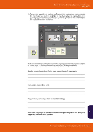 Ο μά δ α Ε ργα σ ί α ς : Ε πι σ τ ήμη Δ ημοτ ι κ ής Εκ πα ίδε υ σ η ς
ΕΠ Ι 3_ Κ 07Δ

10.	Πατήστε στο εργαλείο των κανόνων και δημιουργήστε τους κανόνες για τη γάτα σας.
Στο παράθυρο των κανόνων τραβήξτε το παράθυρο μέχρι να περιλαμβάνει τους
χαρακτήρες με τους οποίους αλληλεπιδρά η γάτα και ορίστε τι θα γίνει μετά. Πατήστε
στο √ για να τελειώσετε τον κανόνα.

(Αν θέλετε περισσότερες λεπτομέρειες για το πώς δημιουργούμε κανόνες παρακολουθήστε
το tutorial βήμα 2 (Creating your own rules, και βήμα 3 , making more rules)
Φυλάξτε το μοντέλο σας(Save) .Τρέξτε τώρα το μοντέλο σας. Τι παρατηρείτε;
_________________________________________________________________________
_________________________________________________________________________
_________________________________________________________________________
Γιατί νομίζετε ότι συνέβηκε αυτό;
_________________________________________________________________________
_________________________________________________________________________
_________________________________________________________________________
Πώς κρίνετε τη λύση αυτή με βάση τα αποτελέσματά της;
_________________________________________________________________________
_________________________________________________________________________
_________________________________________________________________________
Τώρα είστε έτοιμοι για να ξεκινήσετε την κατασκευή του παιχνιδιού σας. Ανοίξτε το
Stagecast Creator και καλή δουλειά!

Ανα π τ υ γμέ νες Δ ρ α σ τ ηρ ι ότ ητ ες : Δ ρ α σ τ ηρ ι ότ η τα 13

Γ

131 

 