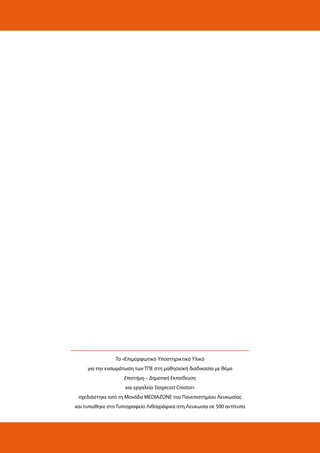 Το «Επιμορφωτικό Υποστηρικτικό Υλικό
για την ενσωμάτωση των ΤΠΕ στη μαθησιακή διαδικασία με θέμα
Επιστήμη – Δημοτική Εκπαίδευση
και εργαλείο Stagecast Creator»
σχεδιάστηκε από τη Μονάδα MEDIAZONE του Πανεπιστημίου Λευκωσίας
και τυπώθηκε στο Τυπογραφείο Λιθογράφικα στη Λευκωσία σε 500 αντίτυπα

 