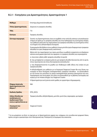 Ο μά δ α Ε ργα σ ί α ς : Ε πι σ τ ήμη Δ ημοτ ι κ ής Εκ πα ίδε υ σ η ς
ΕΠ Ι 3_ Κ 07Δ

Β.2.1 - Εισηγήσεις για Δραστηριότητες: Δραστηριότητα 1
Μάθημα

Επιστήμη Δημοτική Εκπαίδευση

Τίτλος Δραστηριότητας

Διερευνώ τις τροφικές αλυσίδες

Τάξη

Γ-Δ

Ενότητα

Τροφικές αλυσίδες

Σύντομη περιγραφή

Σκοπός της δραστηριότητας είναι να συμβάλει στην επίτευξη κάποιων γνωσιολογικών
στόχων σε σχέση με τις τροφικές αλυσίδες και στην καλλιέργεια της συστημικής σκέψης
των μαθητών μέσα από την παρουσίαση των τροφικών αλυσίδων ως συστημάτων όπου
τα στοιχεία τους αλληλεπιδρούν δυναμικά.
Συγκεκριμένα θα δοθούν στους μαθητές έτοιμα μοντέλα τριών διαφορετικών τροφικών
αλυσίδων σε τρεις διαφορετικούς οικότοπους.
Μέσα από την παρατήρηση των τριών μοντέλων οι μαθητές αναμένεται να εξαγάγουν
κάποια κοινά χαρακτηριστικά που αφορούν τις τροφικές αλυσίδες και συγκεκριμένα:
α. ποια είναι η βάση κάθε τροφικής αλυσίδας (τα φυτά)
β. πώς μεταφέρεται η ενέργεια μέσα σε μια τροφική αλυσίδα (ξεκινώντας από τα φυτά,
στους πρωτογενείς και στους δευτερογενείς καταναλωτές)
γ. πώς διαφοροποιούνται τα μεγέθη των πληθυσμών κάθε είδους που ανήκει σε μια
τροφική αλυσίδα
Η αλληλεπίδρασή των μαθητών με το λογισμικό Stagecast Creator θα τους δώσει την
ευκαιρία να δουν δυναμικές αναπαραστάσεις τροφικών αλυσίδων, να εξοικειωθούν
με την έννοια του μοντέλου ως μέσου αναπαράστασης φυσικών φαινομένων και τους
περιορισμούς που αυτό φέρει, και τέλος να εξοικειωθούν με τις βασικές λειτουργίες και
κυρίως με τον πίνακα ελέγχου του Stagecast Creator.
Η δραστηριότητα αυτή γίνεται κατά ομάδες σε εργαστήριο πληροφορικής.

Πλήρης Ανάπτυξη
Δραστηριότητας στο
Μέρος Γ

ΝΑΙ

Κωδικός Ομάδας

ΕΠΙ3_Κ07Δ

Λέξεις-Κλειδιά για
αναζήτηση στο
Διαδικτυακό Τόπο
www.e-epimorfosi.ac.cy

Τροφική αλυσίδα, αλληλεπίδραση, μοντέλο, φυτά ζώα, σαρκοφάγο, φυτοφάγο

Λογισμικό που
απαιτείται*

Stagecast Creator

Β

* Για να μπορέσετε να δείτε τα σχετικά με τη δραστηριότητα αρχεία που υπάρχουν στο συνοδευτικό ψηφιακό δίσκο,
πρέπει να έχετε εγκαταστήσει στον Ηλεκτρονικό σας Υπολογιστή το λογισμικό που απαιτείται.

Ε ι σ ηγήσει ς γι α Δ ρ α σ τ ηριότ η τ ες

19 

 