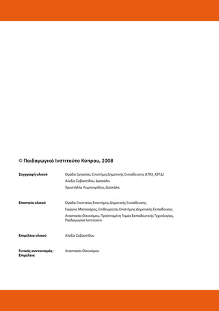 © Παιδαγωγικό Ινστιτούτο Κύπρου, 2008
Συγγραφή υλικού

Ομάδα Εργασίας: Επιστήμη Δημοτικής Εκπαίδευσης (ΕΠΙ3_Κ07Δ)
Αλεξία Σεβαστίδου, Δασκάλα
Χρυστάλλα Λυμπουρίδου, Δασκάλα

Εποπτεία υλικού

Ομάδα Εποπτείας Επιστήμης Δημοτικής Εκπαίδευσης
Γιώργος Ματσικάρης, Επιθεωρητής Επιστήμης Δημοτικής Εκπαίδευσης
Αναστασία Οικονόμου, Προϊσταμένη Τομέα Εκπαιδευτικής Τεχνολογίας,
Παιδαγωγικό Ινστιτούτο

Επιμέλεια υλικού

Αλεξία Σεβαστίδου

Γενικός συντονισμός Επιμέλεια

Αναστασία Οικονόμου

 