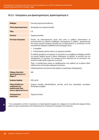 Ε πι μ ορ φ ωτικό Υποσ τηρικτικό Υλικό για την ε νσωμάτ ω σ η τ ω ν Τ Π Ε σ τ η μ α θ η σ ι α κ ή δ ι α δ ι κα σ ί α
ΠΑΙ Δ Α ΓΩ ΓΙΚΟ ΙΝ ΣΤΙΤΟΥ ΤΟ ΚΥΠΡΟΥ, 2008

Β.2.2 - Εισηγήσεις για Δραστηριότητες: Δραστηριότητα 2
Μάθημα

Επιστήμη Δημοτική Εκπαίδευση

Τίτλος Δραστηριότητας

Διαταραχή στην τροφική αλυσίδα

Τάξη

Γ-Δ

Ενότητα

Τροφικές αλυσίδες

Σύντομη περιγραφή

Σκοπός της δραστηριότητας αυτής είναι όπως οι μαθητές αξιοποιήσουν τη
μοντελοποίηση ως εργαλείο πρόβλεψης. Συγκεκριμένα οι μαθητές χρησιμοποιούν
ένα έτοιμο μοντέλο τροφικής αλυσίδας και να διερευνήσουν τις επιπτώσεις που θα
προκαλούσαν διάφορες περιβαλλοντικές διαταραχές όπως:
1.	 Η ανομβρία
2.	 Η δηλητηρίαση κάποιου είδους της τροφικής αλυσίδας
Οι μαθητές χρειάζεται να σκεφτούν τις επιπτώσεις της ανομβρίας σε διάφορα επίπεδα
π.χ. μείωση αριθμού φυτών ή άλλων πληθυσμών, να τρέξουν το μοντέλο τους και
καταγράψουν τις συνέπειες. Στη συνέχεια γίνεται συζήτηση για τις επιπτώσεις που
εντόπισε η κάθε ομάδα τρέχοντας το μοντέλο.
Τέλος, ο εκπαιδευτικός μπορεί να προβληματίσει τους μαθητές για να βρουν άλλες
πιθανές αιτίες που θα είχαν παρόμοιες επιπτώσεις.
Η δραστηριότητα αυτή γίνεται κατά ομάδες σε εργαστήριο πληροφορικής.

Πλήρης Ανάπτυξη
Δραστηριότητας στο
Μέρος Γ
Κωδικός Ομάδας

Τροφική αλυσίδα, αλληλεπίδραση, μοντέλο, φυτά ζώα, σαρκοφάγο, φυτοφάγο,
διαταραχή, ανομβρία

Λογισμικό που
απαιτείται*

20 

ΕΠΙ3_Κ07Δ

Λέξεις-Κλειδιά για
αναζήτηση στο
Διαδικτυακό Τόπο
www.e-epimorfosi.ac.cy

Β

NAI

Stagecast Creator

* Για να μπορέσετε να δείτε τα σχετικά με τη δραστηριότητα αρχεία που υπάρχουν στο συνοδευτικό ψηφιακό δίσκο,
πρέπει να έχετε εγκαταστήσει στον Ηλεκτρονικό σας Υπολογιστή το λογισμικό που απαιτείται.

Ε ργ α λ εί ο : Sta ge cast C reator

 