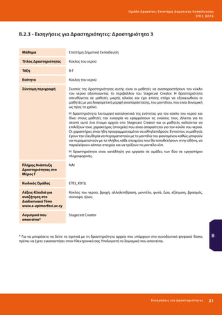 Ο μά δ α Ε ργα σ ί α ς : Ε πι σ τ ήμη Δ ημοτ ι κ ής Εκ πα ίδε υ σ η ς
ΕΠ Ι 3_ Κ 07Δ

Β.2.3 - Εισηγήσεις για Δραστηριότητες: Δραστηριότητα 3
Μάθημα

Επιστήμη Δημοτική Εκπαίδευση

Τίτλος Δραστηριότητας

Κύκλος του νερού

Τάξη

Β-Γ

Ενότητα

Κύκλος του νερού

Σύντομη περιγραφή

Σκοπός της δραστηριότητας αυτής είναι οι μαθητές να αναπαραστήσουν τον κύκλο
του νερού αξιοποιώντας το περιβάλλον του Stagecast Creator. Η δραστηριότητα
απευθύνεται σε μαθητές μικρής ηλικίας και έχει επίσης στόχο να εξοικειωθούν οι
μαθητές με μια διαφορετική μορφή αναπαράστασης, του μοντέλου, που είναι δυναμική
ως προς το χρόνο.
Η δραστηριότητα λειτουργεί καταληκτικά της ενότητας για τον κύκλο του νερού και
δίνει στους μαθητές την ευκαιρία να εφαρμόσουν τις γνώσεις τους. Δίνεται για το
σκοπό αυτό ένα έτοιμο αρχείο στο Stagecast Creator και οι μαθητές καλούνται να
επιλέξουν τους χαρακτήρες (στοιχεία) που είναι απαραίτητοι για τον κύκλο του νερού.
Οι χαρακτήρες είναι ήδη προγραμματισμένοι να αλληλεπιδρούν. Εντούτοις οι μαθητές
έχουν την ελευθερία να πειραματιστούν με το μοντέλο του φαινομένου καθώς μπορούν
να πειραματιστούν με το πλήθος κάθε στοιχείου που θα τοποθετήσουν στην οθόνη, να
παραλείψουν κάποια στοιχεία και να τρέξουν το μοντέλο κλπ.
Η δραστηριότητα είναι κατάλληλη για εργασία σε ομάδες των δύο σε εργαστήριο
πληροφορικής.

Πλήρης Ανάπτυξη
Δραστηριότητας στο
Μέρος Γ

ΝΑΙ

Κωδικός Ομάδας

ΕΠΙ3_Κ07Δ

Λέξεις-Κλειδιά για
αναζήτηση στο
Διαδικτυακό Τόπο
www.e-epimorfosi.ac.cy

Κύκλος του νερού, βροχή, αλληλεπίδραση, μοντέλο, φυτά, ζώα, εξάτμιση, βρασμός,
σύννεφα, ήλιος

Λογισμικό που
απαιτείται*

Stagecast Creator

* Για να μπορέσετε να δείτε τα σχετικά με τη δραστηριότητα αρχεία που υπάρχουν στο συνοδευτικό ψηφιακό δίσκο,
πρέπει να έχετε εγκαταστήσει στον Ηλεκτρονικό σας Υπολογιστή το λογισμικό που απαιτείται.

Β

Ε ι σ ηγήσει ς γι α Δ ρ α σ τ ηριότ η τ ες

21 

 