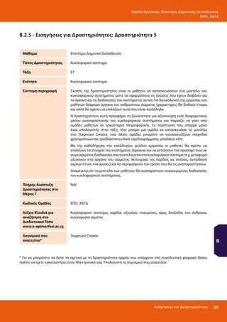 Ο μά δ α Ε ργα σ ί α ς : Ε πι σ τ ήμη Δ ημοτ ι κ ής Εκ πα ίδε υ σ η ς
ΕΠ Ι 3_ Κ 07Δ

Β.2.5 - Εισηγήσεις για Δραστηριότητες: Δραστηριότητα 5
Μάθημα

Επιστήμη Δημοτική Εκπαίδευση

Τίτλος Δραστηριότητας

Κυκλοφορικό σύστημα

Τάξη

ΣΤ

Ενότητα

Κυκλοφορικό σύστημα

Σύντομη περιγραφή

Σκοπός της δραστηριότητας είναι οι μαθητές να κατασκευάσουν ένα μοντέλο του
κυκλοφορικού συστήματος ώστε να εφαρμόσουν τις γνώσεις που έχουν διαβάσει για
τα όργανα και τις διαδικασίες του συστήματος αυτού. Για διευκόλυνση της εργασίας των
μαθητών διάφορα όργανα του ανθρώπινου σώματος (χαρακτήρες) θα δοθούν έτοιμα
και απλά θα πρέπει να επιλέξουν αυτά που είναι κατάλληλα.
Η δραστηριότητα αυτή προσφέρει τη δυνατότητα για αξιοποίηση ενός διαφορετικού
μέσου αναπαράστασης του κυκλοφορικού συστήματος και ταιριάζει να γίνει από
ομάδες μαθητών σε εργαστήριο πληροφορικής. Σε περίπτωση που υπάρχει μόνο
ένας υπολογιστής στην τάξη, τότε μπορεί μια ομάδα να κατασκευάαει το μοντέλο
στο Stagecast Creator, ενώ άλλες ομάδες μπορούν να κατασκευάζουν παιχνίδια
χρησιμοποιώντας τρισδιάστατα υλικά (σχεδιαγράμματα, μπαλάκια κλπ).
Με την καθοδήγηση του κατάλληλου φύλλου εργασίας οι μαθητές θα πρέπει να
επιλέξουν τα στοιχεία του συστήματος (όργανα) και να εστιάσουν την προσοχή τους σε
συγκεκριμένες διαδικασίες που συντελούνται στο κυκλοφορικό σύστημα (π.χ. μεταφορά
οξυγόνου στα όργανα του σώματος, λειτουργία της καρδίας ως αντλίας, ανταλλαγή
αερίων στους πνεύμονες) και να περιγράψουν τον τρόπο που θα τις αναπαραστήσουν.
Αναμένεται ότι τα μοντέλα των μαθητών θα αναπαριστούν συγκεκριμένες διαδικασίες
του κυκλοφορικού συστήματος.

Πλήρης Ανάπτυξη
Δραστηριότητας στο
Μέρος Γ

ΝΑΙ

Κωδικός Ομάδας

ΕΠΙ3_Κ07Δ

Λέξεις-Κλειδιά για
αναζήτηση στο
Διαδικτυακό Τόπο
www.e-epimorfosi.ac.cy

Κυκλοφορικό σύστημα, καρδιά, οξυγόνο, πνεύμονες, αίμα, διοξείδιο του άνθρακα,
κυκλοφορία αίματος

Λογισμικό που
απαιτείται*

Stagecast Creator

Β

* Για να μπορέσετε να δείτε τα σχετικά με τη δραστηριότητα αρχεία που υπάρχουν στο συνοδευτικό ψηφιακό δίσκο,
πρέπει να έχετε εγκαταστήσει στον Ηλεκτρονικό σας Υπολογιστή το λογισμικό που απαιτείται.

Ε ι σ ηγήσει ς γι α Δ ρ α σ τ ηριότ η τ ες

23 

 