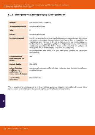 Ε πι μ ορ φ ωτικό Υποσ τηρικτικό Υλικό για την ε νσωμάτ ω σ η τ ω ν Τ Π Ε σ τ η μ α θ η σ ι α κ ή δ ι α δ ι κα σ ί α
ΠΑΙ Δ Α ΓΩ ΓΙΚΟ ΙΝ ΣΤΙΤΟΥ ΤΟ ΚΥΠΡΟΥ, 2008

Β.2.6 - Εισηγήσεις για Δραστηριότητες: Δραστηριότητα 6
Μάθημα

Επιστήμη Δημοτική Εκπαίδευση

Τίτλος Δραστηριότητας

Αναπνευστικό σύστημα

Τάξη

ΣΤ

Ενότητα

Αναπνευστικό σύστημα

Σύντομη περιγραφή

Σκοπός της δραστηριότητας είναι οι μαθητές να κατασκευάσουν ένα μοντέλο που να
αναπαριστά τη λειτουργία του αναπνευστικού συστήματος, ώστε να εφαρμόσουν τις
γνώσεις που έχουν πάρει για τα όργανα και τις διαδικασίες του συστήματος αυτού.
Για διευκόλυνση της εργασίας των μαθητών τα διάφορα όργανα του αναπνευστικού
συστήματος (χαρακτήρες) θα δοθούν έτοιμα ώστε η δουλειά των μαθητών να
επικεντρωθεί στη μοντελοποίηση της λειτουργίας του συστήματος.
Η δραστηριότητα αυτή ταιριάζει να γίνει από ομάδες μαθητών σε εργαστήριο
πληροφορικής.

Πλήρης Ανάπτυξη
Δραστηριότητας στο
Μέρος Γ

ΝΑΙ

Κωδικός Ομάδας

ΕΠΙ3_Κ07Δ

Λέξεις-Κλειδιά για
αναζήτηση στο
Διαδικτυακό Τόπο
www.e-epimorfosi.ac.cy

Αναπνευστικό σύστημα, καρδιά, οξυγόνο, πνεύμονες, αίμα, διοξείδιο του άνθρακα,
ανταλλαγή αερίων

Λογισμικό που
απαιτείται*

Stagecast Creator

* Για να μπορέσετε να δείτε τα σχετικά με τη δραστηριότητα αρχεία που υπάρχουν στο συνοδευτικό ψηφιακό δίσκο,
πρέπει να έχετε εγκαταστήσει στον Ηλεκτρονικό σας Υπολογιστή το λογισμικό που απαιτείται.

Β

24 

Ε ργ α λ εί ο : Sta ge cast C reator

 