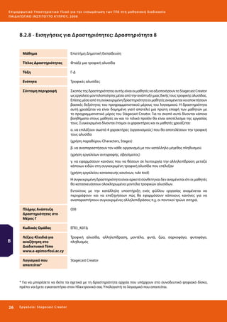 Ε πι μ ορ φ ωτικό Υποσ τηρικτικό Υλικό για την ε νσωμάτ ω σ η τ ω ν Τ Π Ε σ τ η μ α θ η σ ι α κ ή δ ι α δ ι κα σ ί α
ΠΑΙ Δ Α ΓΩ ΓΙΚΟ ΙΝ ΣΤΙΤΟΥ ΤΟ ΚΥΠΡΟΥ, 2008

Β.2.8 - Εισηγήσεις για Δραστηριότητες: Δραστηριότητα 8
Μάθημα

Επιστήμη Δημοτική Εκπαίδευση

Τίτλος Δραστηριότητας

Φτιάξε μια τροφική αλυσίδα

Τάξη

Γ-Δ

Ενότητα

Τροφικές αλυσίδες

Σύντομη περιγραφή

Σκοπός της δραστηριότητας αυτής είναι οι μαθητές να αξιοποιήσουν το Stagecast Creator
ως εργαλείο μοντελοποίησης μέσα από την ανάπτυξη μιας δικής τους τροφικής αλυσίδας.
Επίσης μέσα από τη συγκεκριμένη δραστηριότητα οι μαθητές αναμένεται να αποκτήσουν
βασικές δεξιότητες του προγραμματιστικού μέρους του λογισμικού. Η δραστηριότητα
αυτή χρειάζεται να είναι δομημένη γιατί αποτελεί μια πρώτη επαφή των μαθητών με
το προγραμματιστικό μέρος του Stagecast Creator. Για το σκοπό αυτό δίνονται κάποια
βοηθήματα στους μαθητές αν και το τελικό προϊόν θα είναι αποτέλεσμα της εργασίας
τους. Συγκεκριμένα δίνονται έτοιμοι οι χαρακτήρες και οι μαθητές χρειάζεται:
α. να επιλέξουν σωστά 4 χαρακτήρες (οργανισμούς) που θα αποτελέσουν την τροφική
τους αλυσίδα
(χρήση παραθύρου Characters, Stages)
β. να αναπαραστήσουν τον κάθε οργανισμό με τον κατάλληλο μέγεθος πληθυσμού
(χρήση εργαλείων αντιγραφής, σβησίματος)
γ. να εφαρμόσουν κανόνες που να θέσουν σε λειτουργία την αλληλεπίδραση μεταξύ
κάποιων ειδών στη συγκεκριμένη τροφική αλυσίδα που επέλεξαν
(χρήση εργαλείου κατασκευής κανόνων, rule tool)
Η συγκεκριμένη δραστηριότητα είναι αρκετά σύνθετη και δεν αναμένεται ότι οι μαθητές
θα κατασκευάσουν ολοκληρωμένα μοντέλα τροφικών αλυσίδων.
Εντούτοις με την κατάλληλη υποστήριξη ενός φύλλου εργασίας αναμένεται να
περιγράψουν και να επεξηγήσουν πώς θα εφαρμόσουν κάποιους κανόνες για να
αναπαραστήσουν συγκεκριμένες αλληλεπιδράσεις π.χ. οι ποντικοί τρώνε σιτηρά.

Πλήρης Ανάπτυξη
Δραστηριότητας στο
Μέρος Γ
Κωδικός Ομάδας

ΕΠΙ3_Κ07Δ

Λέξεις-Κλειδιά για
αναζήτηση στο
Διαδικτυακό Τόπο
www.e-epimorfosi.ac.cy

Τροφική αλυσίδα, αλληλεπίδραση, μοντέλο, φυτά, ζώα, σαρκοφάγο, φυτοφάγο,
πληθυσμός

Λογισμικό που
απαιτείται*

Β

ΟΧΙ

Stagecast Creator

* Για να μπορέσετε να δείτε τα σχετικά με τη δραστηριότητα αρχεία που υπάρχουν στο συνοδευτικό ψηφιακό δίσκο,
πρέπει να έχετε εγκαταστήσει στον Ηλεκτρονικό σας Υπολογιστή το λογισμικό που απαιτείται.

26 

Ε ργ α λ εί ο : Sta ge cast C reator

 