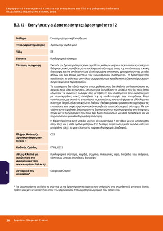 Ε πι μ ορ φ ωτικό Υποσ τηρικτικό Υλικό για την ε νσωμάτ ω σ η τ ω ν Τ Π Ε σ τ η μ α θ η σ ι α κ ή δ ι α δ ι κα σ ί α
ΠΑΙ Δ Α ΓΩ ΓΙΚΟ ΙΝ ΣΤΙΤΟΥ ΤΟ ΚΥΠΡΟΥ, 2008

Β.2.12 - Εισηγήσεις για Δραστηριότητες: Δραστηριότητα 12
Μάθημα

Επιστήμη Δημοτική Εκπαίδευση

Τίτλος Δραστηριότητας

Αγαπώ την καρδιά μου!

Τάξη

ΣΤ

Ενότητα

Κυκλοφορικό σύστημα

Σύντομη περιγραφή

Σκοπός της δραστηριότητας είναι οι μαθητές να διερευνήσουν τις επιπτώσεις που έχουν
διάφορες κακές συνήθειες στο κυκλοφορικό σύστημα, όπως π.χ. το κάπνισμα, η κακή
διατροφή, και να συνθέσουν μια ολοκληρωμένη απάντηση, χρησιμοποιώντας μεταξύ
άλλων και ένα έτοιμο μοντέλο του κυκλοφορικού συστήματος. Η δραστηριότητα
αναδεικνύει το ρόλο των μοντέλων ως εργαλείων με προβλεπτική αξία που όμως έχουν
συγκεκριμένους περιορισμούς.
Τα ερωτήματα θα τεθούν πρώτα στους μαθητές που θα κληθούν να διατυπώσουν τις
αρχικές τους ιδέες-εκτιμήσεις. Στη συνέχεια θα τρέξουν το μοντέλο που θα τους δοθεί
κάνοντας τις ανάλογες αλλαγές στις μεταβλητές του συστήματος που αντιστοιχούν
με συγκεκριμένες κακές συνήθειες π.χ. η υπολειτουργία των πνευμόνων λόγω
καπνίσματος, με σκοπό να εντοπίσουν τις επιπτώσεις που αυτό φέρνει σε ολόκληρο το
σύστημα. Παράλληλα είναι καλό να δοθούν εξειδικευμένα κείμενα που περιγράφουν τις
επιπτώσεις των συγκεκριμένων κακών συνηθειών στο κυκλοφορικό σύστημα. Με τον
τρόπο αυτό οι μαθητές θα μπορούν να διασταυρώσουν τις πληροφορίες από διάφορες
πηγές με τις πληροφορίες που τους έχει δώσει το μοντέλο ως μέσο πρόβλεψης και να
παρουσιάσουν μια ολοκληρωμένη απάντηση.
Η δραστηριότητα αυτή μπορεί να γίνει σε εργαστήριο ή σε τάξεις με ένα υπολογιστή
στην τάξη και η κάθε ομάδα μαθητών. Στη δεύτερη περίπτωση η κάθε ομάδα μαθητών
μπορεί να τρέχει το μοντέλο και να παίρνει πληροφορίες διαδοχικά.

Πλήρης Ανάπτυξη
Δραστηριότητας στο
Μέρος Γ
Κωδικός Ομάδας

ΕΠΙ3_Κ07Δ

Λέξεις-Κλειδιά για
αναζήτηση στο
Διαδικτυακό Τόπο
www.e-epimorfosi.ac.cy

Β

ΟΧΙ

Κυκλοφορικό σύστημα, καρδιά, οξυγόνο, πνεύμονες, αίμα, διοξείδιο του άνθρακα,
κάπνισμα, υγιεινές συνήθειες, διατροφή

Λογισμικό που
απαιτείται*

Stagecast Creator

* Για να μπορέσετε να δείτε τα σχετικά με τη δραστηριότητα αρχεία που υπάρχουν στο συνοδευτικό ψηφιακό δίσκο,
πρέπει να έχετε εγκαταστήσει στον Ηλεκτρονικό σας Υπολογιστή το λογισμικό που απαιτείται.

30 

Ε ργ α λ εί ο : Sta ge cast C reator

 