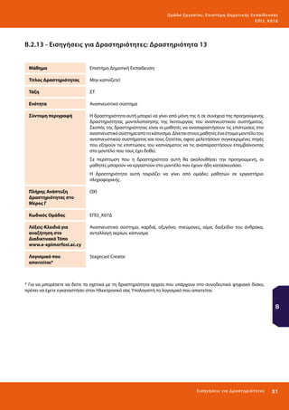 Ο μά δ α Ε ργα σ ί α ς : Ε πι σ τ ήμη Δ ημοτ ι κ ής Εκ πα ίδε υ σ η ς
ΕΠ Ι 3_ Κ 07Δ

Β.2.13 - Εισηγήσεις για Δραστηριότητες: Δραστηριότητα 13
Μάθημα

Επιστήμη Δημοτική Εκπαίδευση

Τίτλος Δραστηριότητας

Μην καπνίζετε!

Τάξη

ΣΤ

Ενότητα

Αναπνευστικό σύστημα

Σύντομη περιγραφή

Η δραστηριότητα αυτή μπορεί να γίνει από μόνη της ή σε συνέχεια της προηγούμενης
δραστηριότητας μοντελοποίησης της λειτουργίας του αναπνευστικού συστήματος.
Σκοπός της δραστηριότητας είναι οι μαθητές να αναπαραστήσουν τις επιπτώσεις στο
αναπνευστικό σύστημα από το κάπνισμα. Δίνεται στους μαθητές ένα έτοιμο μοντέλο του
αναπνευστικού συστήματος και τους ζητείται, αφού μελετήσουν συγκεκριμένες πηγές
που εξηγούν τις επιπτώσεις του καπνίσματος να τις αναπαραστήσουν επεμβαίνοντας
στο μοντέλο που τους έχει δοθεί.
Σε περίπτωση που η δραστηριότητα αυτή θα ακολουθήσει την προηγούμενη, οι
μαθητές μπορούν να εργαστούν στο μοντέλο που έχουν ήδη κατασκευάσει.
Η δραστηριότητα αυτή ταιριάζει να γίνει από ομάδες μαθητών σε εργαστήριο
πληροφορικής.

Πλήρης Ανάπτυξη
Δραστηριότητας στο
Μέρος Γ

ΟΧΙ

Κωδικός Ομάδας

ΕΠΙ3_Κ07Δ

Λέξεις-Κλειδιά για
αναζήτηση στο
Διαδικτυακό Τόπο
www.e-epimorfosi.ac.cy

Αναπνευστικό σύστημα, καρδιά, οξυγόνο, πνεύμονες, αίμα, διοξείδιο του άνθρακα,
ανταλλαγή αερίων, κάπνισμα

Λογισμικό που
απαιτείται*

Stagecast Creator

* Για να μπορέσετε να δείτε τα σχετικά με τη δραστηριότητα αρχεία που υπάρχουν στο συνοδευτικό ψηφιακό δίσκο,
πρέπει να έχετε εγκαταστήσει στον Ηλεκτρονικό σας Υπολογιστή το λογισμικό που απαιτείται.

Β

Ε ι σ ηγήσει ς γι α Δ ρ α σ τ ηριότ η τ ες

31 

 