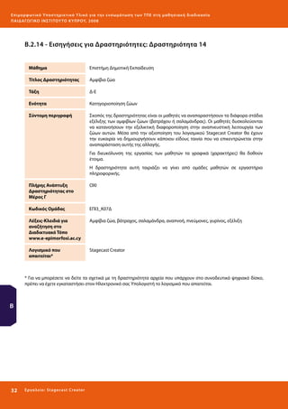 Ε πι μ ορ φ ωτικό Υποσ τηρικτικό Υλικό για την ε νσωμάτ ω σ η τ ω ν Τ Π Ε σ τ η μ α θ η σ ι α κ ή δ ι α δ ι κα σ ί α
ΠΑΙ Δ Α ΓΩ ΓΙΚΟ ΙΝ ΣΤΙΤΟΥ ΤΟ ΚΥΠΡΟΥ, 2008

Β.2.14 - Εισηγήσεις για Δραστηριότητες: Δραστηριότητα 14
Μάθημα

Επιστήμη Δημοτική Εκπαίδευση

Τίτλος Δραστηριότητας

Αμφίβια ζώα

Τάξη

Δ-Ε

Ενότητα

Κατηγοριοποίηση ζώων

Σύντομη περιγραφή

Σκοπός της δραστηριότητας είναι οι μαθητές να αναπαραστήσουν τα διάφορα στάδια
εξέλιξης των αμφιβίων ζώων (βατράχου ή σαλαμάνδρας). Οι μαθητές δυσκολεύονται
να κατανοήσουν την εξελικτική διαφοροποίηση στην αναπνευστική λειτουργία των
ζώων αυτών. Μέσα από την αξιοποίηση του λογισμικού Stagecast Creator θα έχουν
την ευκαιρία να δημιουργήσουν κάποιου είδους ταινία που να επικεντρώνεται στην
αναπαράσταση αυτής της αλλαγής.
Για διευκόλυνση της εργασίας των μαθητών τα γραφικά (χαρακτήρες) θα δοθούν
έτοιμα.
Η δραστηριότητα αυτή ταιριάζει να γίνει από ομάδες μαθητών σε εργαστήριο
πληροφορικής.

Πλήρης Ανάπτυξη
Δραστηριότητας στο
Μέρος Γ

ΟΧΙ

Κωδικός Ομάδας

ΕΠΙ3_Κ07Δ

Λέξεις-Κλειδιά για
αναζήτηση στο
Διαδικτυακό Τόπο
www.e-epimorfosi.ac.cy

Αμφίβια ζώα, βάτραχος, σαλαμάνδρα, αναπνοή, πνεύμονες, γυρίνος, εξέλιξη

Λογισμικό που
απαιτείται*

Stagecast Creator

* Για να μπορέσετε να δείτε τα σχετικά με τη δραστηριότητα αρχεία που υπάρχουν στο συνοδευτικό ψηφιακό δίσκο,
πρέπει να έχετε εγκαταστήσει στον Ηλεκτρονικό σας Υπολογιστή το λογισμικό που απαιτείται.

Β

32 

Ε ργ α λ εί ο : Sta ge cast C reator

 