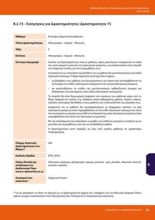 Ο μά δ α Ε ργα σ ί α ς : Ε πι σ τ ήμη Δ ημοτ ι κ ής Εκ πα ίδε υ σ η ς
ΕΠ Ι 3_ Κ 07Δ

Β.2.15 - Εισηγήσεις για Δραστηριότητες: Δραστηριότητα 15
Μάθημα

Επιστήμη Δημοτική Εκπαίδευση

Τίτλος Δραστηριότητας

Ηλεκτρισμός – Αγωγοί – Μονωτές

Τάξη

Ε

Ενότητα

Ηλεκτρισμός – Αγωγοί – Μονωτές

Σύντομη περιγραφή

Σκοπός της δραστηριότητας είναι οι μαθητές, αφού μελετήσουν πειραματικά τα υλικά
που είναι αγωγοί ή μονωτές του ηλεκτρικού ρεύματος, να κατασκευάσουν ένα παιγνίδι
στο Stagecast Creator για τους συμμαθητές τους.
Η κατασκευή του παιγνιδιού προϋποθέτει ότι οι μαθητές θα μοντελοποιήσουν ένα απλό
ηλεκτρικό κύκλωμα. Η δραστηριότητα αυτή έχει δύο στόχους:
•	 να βοηθήσει τους μαθητές να εξωτερικεύσουν τον τρόπο που αντιλαμβάνονται τη
λειτουργία του απλού ηλεκτρικού κυκλώματος και τη ροή ηλεκτρικού ρεύματος
•	 να ακολουθήσουν τα στάδια της μοντελοποίησης καθορίζοντας στοιχεία και
διαδικασίες του συστήματος ενός απλού ηλεκτρικού κυκλώματος
Το παιγνίδι θα είναι δημιουργική έκφραση των γνώσεων των μαθητών γύρω από το
θέμα. Γραφικά και εικόνες (π.χ. διάφορα υλικά καθημερινής χρήσης, λάμπες, κόρνες,
καλώδια, μπαταρίες) θα δοθούν στους μαθητές για τη διευκόλυνση της εργασίας τους.
Αναμένεται ότι οι μαθητές θα αναπαραστήσουν με διάφορους τρόπους τη ροή
ηλεκτρικού ρεύματος όταν παρεμβάλλεται σε ένα απλό ηλεκτρικό κύκλωμα ένα υλικό
που λειτουργεί ως αγωγός και αντίθετα τη διακοπή της ροής ηλεκτρικού ρεύματος όταν
παρεμβάλλεται ένα υλικό που λειτουργεί ως μονωτής.
Με την ολοκλήρωση των παιγνιδιών οι ομάδες των μαθητών μπορούν να παίξουν με τα
μοντέλα των συμμαθητών τους και να ανταλλάξουν σχόλια.
Η δραστηριότητα αυτή ταιριάζει να γίνει από ομάδες μαθητών σε εργαστήριο
πληροφορικής.

Πλήρης Ανάπτυξη
Δραστηριότητας στο
Μέρος Γ

ΟΧΙ

Κωδικός Ομάδας

ΕΠΙ3_Κ07Δ

Λέξεις-Κλειδιά για
αναζήτηση στο
Διαδικτυακό Τόπο
www.e-epimorfosi.ac.cy

Ηλεκτρικό κύκλωμα, ηλεκτρισμός, αγωγοί, μονωτές, ροή, μέταλλο, πλαστικό, κλειστό,
ανοικτό, καλώδια

Λογισμικό που
απαιτείται*

Stagecast Creator

Β

* Για να μπορέσετε να δείτε τα σχετικά με τη δραστηριότητα αρχεία που υπάρχουν στο συνοδευτικό ψηφιακό δίσκο,
πρέπει να έχετε εγκαταστήσει στον Ηλεκτρονικό σας Υπολογιστή το λογισμικό που απαιτείται.

Ε ι σ ηγήσει ς γι α Δ ρ α σ τ ηριότ η τ ες

33 

 