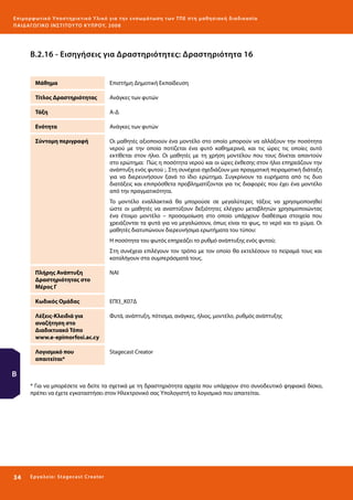 Ε πι μ ορ φ ωτικό Υποσ τηρικτικό Υλικό για την ε νσωμάτ ω σ η τ ω ν Τ Π Ε σ τ η μ α θ η σ ι α κ ή δ ι α δ ι κα σ ί α
ΠΑΙ Δ Α ΓΩ ΓΙΚΟ ΙΝ ΣΤΙΤΟΥ ΤΟ ΚΥΠΡΟΥ, 2008

Β.2.16 - Εισηγήσεις για Δραστηριότητες: Δραστηριότητα 16
Μάθημα

Επιστήμη Δημοτική Εκπαίδευση

Τίτλος Δραστηριότητας

Ανάγκες των φυτών

Τάξη

Α-Δ

Ενότητα

Ανάγκες των φυτών

Σύντομη περιγραφή

Οι μαθητές αξιοποιούν ένα μοντέλο στο οποίο μπορούν να αλλάξουν την ποσότητα
νερού με την οποία ποτίζεται ένα φυτό καθημερινά, και τις ώρες τις οποίες αυτό
εκτίθεται στον ήλιο. Οι μαθητές με τη χρήση μοντέλου που τους δίνεται απαντούν
στο ερώτημα: Πώς η ποσότητα νερού και οι ώρες έκθεσης στον ήλιο επηρεάζουν την
ανάπτυξη ενός φυτού ;. Στη συνέχεια σχεδιάζουν μια πραγματική πειραματική διάταξη
για να διερευνήσουν ξανά το ίδιο ερώτημα. Συγκρίνουν τα ευρήματα από τις δυο
διατάξεις και επιπρόσθετα προβληματίζονται για τις διαφορές που έχει ένα μοντέλο
από την πραγματικότητα.
To μοντέλο εναλλακτικά θα μπορούσε σε μεγαλύτερες τάξεις να χρησιμοποιηθεί
ώστε οι μαθητές να αναπτύξουν δεξιότητες ελέγχου μεταβλητών χρησιμοποιώντας
ένα έτοιμο μοντέλο – προσομοίωση στο οποίο υπάρχουν διαθέσιμα στοιχεία που
χρειάζονται τα φυτά για να μεγαλώσουν, όπως είναι το φως, το νερό και το χώμα. Οι
μαθητές διατυπώνουν διερευνήσιμα ερωτήματα του τύπου:
Η ποσότητα του φωτός επηρεάζει το ρυθμό ανάπτυξης ενός φυτού;
Στη συνέχεια επιλέγουν τον τρόπο με τον οποίο θα εκτελέσουν το πείραμά τους και
καταλήγουν στα συμπεράσματά τους.

Πλήρης Ανάπτυξη
Δραστηριότητας στο
Μέρος Γ

NAI

Κωδικός Ομάδας

ΕΠΙ3_Κ07Δ

Λέξεις-Κλειδιά για
αναζήτηση στο
Διαδικτυακό Τόπο
www.e-epimorfosi.ac.cy

Φυτά, ανάπτυξη, πότισμα, ανάγκες, ήλιος, μοντέλο, ρυθμός ανάπτυξης

Λογισμικό που
απαιτείται*

Stagecast Creator

Β
* Για να μπορέσετε να δείτε τα σχετικά με τη δραστηριότητα αρχεία που υπάρχουν στο συνοδευτικό ψηφιακό δίσκο,
πρέπει να έχετε εγκαταστήσει στον Ηλεκτρονικό σας Υπολογιστή το λογισμικό που απαιτείται.

34 

Ε ργ α λ εί ο : Sta ge cast C reator

 