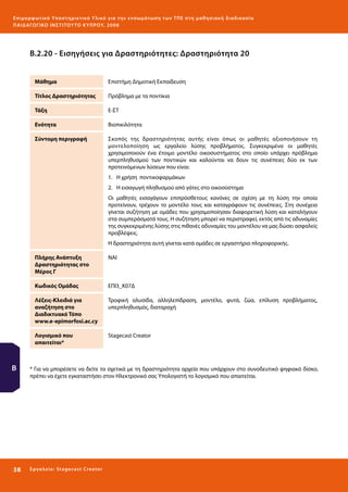 Ε πι μ ορ φ ωτικό Υποσ τηρικτικό Υλικό για την ε νσωμάτ ω σ η τ ω ν Τ Π Ε σ τ η μ α θ η σ ι α κ ή δ ι α δ ι κα σ ί α
ΠΑΙ Δ Α ΓΩ ΓΙΚΟ ΙΝ ΣΤΙΤΟΥ ΤΟ ΚΥΠΡΟΥ, 2008

Β.2.20 - Εισηγήσεις για Δραστηριότητες: Δραστηριότητα 20
Μάθημα

Επιστήμη Δημοτική Εκπαίδευση

Τίτλος Δραστηριότητας

Πρόβλημα με τα ποντίκια

Τάξη

Ε-ΣΤ

Ενότητα

Βιοπικιλότητα

Σύντομη περιγραφή

Σκοπός της δραστηριότητας αυτής είναι όπως οι μαθητές αξιοποιήσουν τη
μοντελοποίηση ως εργαλείο λύσης προβλήματος. Συγκεκριμένα οι μαθητές
χρησιμοποιούν ένα έτοιμο μοντέλο οικοσυστήματος στο οποίο υπάρχει πρόβλημα
υπερπληθυσμού των ποντικών και καλούνται να δουν τις συνέπειες δύο εκ των
προτεινόμενων λύσεων που είναι:
1.	 Η χρήση ποντικοφαρμάκων
2.	 Η εισαγωγή πληθυσμού από γάτες στο οικοσύστημα
Οι μαθητές εισαγάγουν επιπρόσθετους κανόνες σε σχέση με τη λύση την οποία
προτείνουν, τρέχουν το μοντέλο τους και καταγράφουν τις συνέπειες. Στη συνέχεια
γίνεται συζήτηση με ομάδες που χρησιμοποίησαν διαφορετική λύση και καταλήγουν
στα συμπεράσματά τους. Η συζήτηση μπορεί να περιστραφεί, εκτός από τις αδυναμίες
της συγκεκριμένης λύσης στις πιθανές αδυναμίες του μοντέλου να μας δώσει ασφαλείς
προβλέψεις.
Η δραστηριότητα αυτή γίνεται κατά ομάδες σε εργαστήριο πληροφορικής.

Πλήρης Ανάπτυξη
Δραστηριότητας στο
Μέρος Γ
Κωδικός Ομάδας

Τροφική αλυσίδα, αλληλεπίδραση, μοντέλο, φυτά, ζώα, επίλυση προβλήματος,
υπερπληθυσμός, διαταραχή

Λογισμικό που
απαιτείται*

38 

ΕΠΙ3_Κ07Δ

Λέξεις-Κλειδιά για
αναζήτηση στο
Διαδικτυακό Τόπο
www.e-epimorfosi.ac.cy

Β

ΝΑΙ

Stagecast Creator

* Για να μπορέσετε να δείτε τα σχετικά με τη δραστηριότητα αρχεία που υπάρχουν στο συνοδευτικό ψηφιακό δίσκο,
πρέπει να έχετε εγκαταστήσει στον Ηλεκτρονικό σας Υπολογιστή το λογισμικό που απαιτείται.

Ε ργ α λ εί ο : Sta ge cast C reator

 