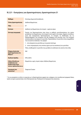 Ο μά δ α Ε ργα σ ί α ς : Ε πι σ τ ήμη Δ ημοτ ι κ ής Εκ πα ίδε υ σ η ς
ΕΠ Ι 3_ Κ 07Δ

Β.2.21 - Εισηγήσεις για Δραστηριότητες: Δραστηριότητα 21
Μάθημα

Επιστήμη Δημοτική Εκπαίδευση

Τίτλος Δραστηριότητας

Διάδοση θερμότητας

Τάξη

ΣΤ

Ενότητα

Διάδοση της θερμότητας στα στερεά – υγρά και αέρια

Σύντομη περιγραφή

Σκοπός της δραστηριότητας είναι όπως οι μαθητές μοντελοποιήσουν τον τρόπο
μετάδοσης της θερμότητας, στα στερεά ή στα υγρά ή στα αέρια. Αρχικά εντοπίζουν,
μετά από πειραματικές δραστηριότητες, τα στοιχεία, τις διαδικασίες και τις
αλληλεπιδράσεις των στοιχείων που θα υπάρχουν στο μοντέλο τους. Στη συνέχεια
κατασκευάζουν και τρέχουν το μοντέλο. Παρουσιάζουν το μοντέλο στους συμμαθητές
τους και γίνεται συζήτηση που αφορά
1.	 στη σύγκριση του μοντέλου με το φυσικό σύστημα
2.	 στους περιορισμούς τους οποίους έχουν για την κατασκευή του μοντέλου
Τέλος, αναθεωρούν το μοντέλο τους με βάση τη συζήτηση που γίνεται στην τάξη.

Πλήρης Ανάπτυξη
Δραστηριότητας στο
Μέρος Γ

ΝΑΙ

Κωδικός Ομάδας

ΕΠΙ3_Κ07Δ

Λέξεις-Κλειδιά για
αναζήτηση στο
Διαδικτυακό Τόπο
www.e-epimorfosi.ac.cy

Θερμότητα, υγρό, στερεό, αέριο, διάδοση θερμότητας

Λογισμικό που
απαιτείται*

Stagecast Creator

* Για να μπορέσετε να δείτε τα σχετικά με τη δραστηριότητα αρχεία που υπάρχουν στο συνοδευτικό ψηφιακό δίσκο,
πρέπει να έχετε εγκαταστήσει στον Ηλεκτρονικό σας Υπολογιστή το λογισμικό που απαιτείται.

Β

Ε ι σ ηγήσει ς γι α Δ ρ α σ τ ηριότ η τ ες

39 

 