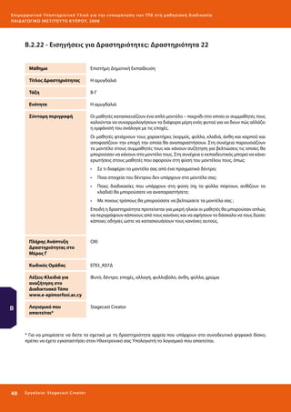 Ε πι μ ορ φ ωτικό Υποσ τηρικτικό Υλικό για την ε νσωμάτ ω σ η τ ω ν Τ Π Ε σ τ η μ α θ η σ ι α κ ή δ ι α δ ι κα σ ί α
ΠΑΙ Δ Α ΓΩ ΓΙΚΟ ΙΝ ΣΤΙΤΟΥ ΤΟ ΚΥΠΡΟΥ, 2008

Β.2.22 - Εισηγήσεις για Δραστηριότητες: Δραστηριότητα 22
Μάθημα

Επιστήμη Δημοτική Εκπαίδευση

Τίτλος Δραστηριότητας

Η αμυγδαλιά

Τάξη

Β-Γ

Ενότητα

Η αμυγδαλιά

Σύντομη περιγραφή

Οι μαθητές κατασκευάζουν ένα απλό μοντέλο – παιχνίδι στο οποίο οι συμμαθητές τους
καλούνται να συναρμολογήσουν τα διάφορα μέρη ενός φυτού για να δουν πώς αλλάζει
η εμφάνισή του ανάλογα με τις εποχές.
Οι μαθητές φτιάχνουν τους χαρακτήρες (κορμός, φύλλα, κλαδιά, άνθη και καρποί) και
αποφασίζουν την εποχή την οποία θα αναπαραστήσουν. Στη συνέχεια παρουσιάζουν
το μοντέλο στους συμμαθητές τους και κάνουν συζήτηση για βελτιώσεις τις οποίες θα
μπορούσαν να κάνουν στο μοντέλο τους. Στη συνέχεια ο εκπαιδευτικός μπορεί να κάνει
ερωτήσεις στους μαθητές που αφορούν στη φύση του μοντέλου τους, όπως:
•	 Σε τι διαφέρει το μοντέλο σας από ένα πραγματικό δέντρο;
•	 Ποια στοιχεία του δέντρου δεν υπάρχουν στο μοντέλο σας;
•	 Ποιες διαδικασίες που υπάρχουν στη φύση (πχ τα φύλλα πέφτουν, ανθίζουν τα
κλαδιά) θα μπορούσατε να αναπαραστήσετε;
•	 Με ποιους τρόπους θα μπορούσατε να βελτιώσετε τα μοντέλα σας ;
Επειδή η δραστηριότητα προτείνεται για μικρή ηλικία οι μαθητές θα μπορούσαν απλώς
να περιγράψουν κάποιους από τους κανόνες και να αφήσουν το δάσκαλο να τους δώσει
κάποιες οδηγίες ώστε να κατασκευάσουν τους κανόνες αυτούς.

Πλήρης Ανάπτυξη
Δραστηριότητας στο
Μέρος Γ
Κωδικός Ομάδας

ΕΠΙ3_Κ07Δ

Λέξεις-Κλειδιά για
αναζήτηση στο
Διαδικτυακό Τόπο
www.e-epimorfosi.ac.cy

Β

OXΙ

Φυτό, δέντρο, εποχές, αλλαγή, φυλλοβόλο, άνθη, φύλλα, χρώμα

Λογισμικό που
απαιτείται*

Stagecast Creator

* Για να μπορέσετε να δείτε τα σχετικά με τη δραστηριότητα αρχεία που υπάρχουν στο συνοδευτικό ψηφιακό δίσκο,
πρέπει να έχετε εγκαταστήσει στον Ηλεκτρονικό σας Υπολογιστή το λογισμικό που απαιτείται.

40 

Ε ργ α λ εί ο : Sta ge cast C reator

 