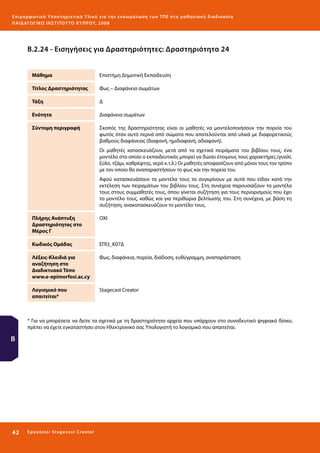 Ε πι μ ορ φ ωτικό Υποσ τηρικτικό Υλικό για την ε νσωμάτ ω σ η τ ω ν Τ Π Ε σ τ η μ α θ η σ ι α κ ή δ ι α δ ι κα σ ί α
ΠΑΙ Δ Α ΓΩ ΓΙΚΟ ΙΝ ΣΤΙΤΟΥ ΤΟ ΚΥΠΡΟΥ, 2008

Β.2.24 - Εισηγήσεις για Δραστηριότητες: Δραστηριότητα 24
Μάθημα

Επιστήμη Δημοτική Εκπαίδευση

Τίτλος Δραστηριότητας

Φως – Διαφάνεια σωμάτων

Τάξη

Δ

Ενότητα

Διαφάνεια σωμάτων

Σύντομη περιγραφή

Σκοπός της δραστηριότητας είναι οι μαθητές να μοντελοποιήσουν την πορεία του
φωτός όταν αυτό περνά από σώματα που αποτελούνται από υλικά με διαφορετικούς
βαθμούς διαφάνειας (διαφανή, ημιδιαφανή, αδιαφανή).
Οι μαθητές κατασκευάζουν, μετά από τα σχετικά πειράματα του βιβλίου τους, ένα
μοντέλο στο οποίο ο εκπαιδευτικός μπορεί να δώσει έτοιμους τους χαρακτήρες.(γυαλί,
ξύλο, τζάμι, καθρέφτης, νερό κ.τ.λ.) Οι μαθητές αποφασίζουν από μόνοι τους τον τρόπο
με τον οποίο θα αναπαραστήσουν το φως και την πορεία του.
Αφού κατασκευάσουν τα μοντέλα τους τα συγκρίνουν με αυτά που είδαν κατά την
εκτέλεση των πειραμάτων του βιβλίου τους. Στη συνέχεια παρουσιάζουν τα μοντέλα
τους στους συμμαθητές τους, όπου γίνεται συζήτηση για τους περιορισμούς που έχει
το μοντέλο τους, καθώς και για περιθώρια βελτίωσής του. Στη συνέχεια, με βάση τη
συζήτηση, ανακατασκευάζουν το μοντέλο τους.

Πλήρης Ανάπτυξη
Δραστηριότητας στο
Μέρος Γ

ΟΧΙ

Κωδικός Ομάδας

ΕΠΙ3_Κ07Δ

Λέξεις-Κλειδιά για
αναζήτηση στο
Διαδικτυακό Τόπο
www.e-epimorfosi.ac.cy

Φως, διαφάνεια, πορεία, διάδοση, ευθύγραμμη, αναπαράσταση

Λογισμικό που
απαιτείται*

Stagecast Creator

* Για να μπορέσετε να δείτε τα σχετικά με τη δραστηριότητα αρχεία που υπάρχουν στο συνοδευτικό ψηφιακό δίσκο,
πρέπει να έχετε εγκαταστήσει στον Ηλεκτρονικό σας Υπολογιστή το λογισμικό που απαιτείται.

Β

42 

Ε ργ α λ εί ο : Sta ge cast C reator

 